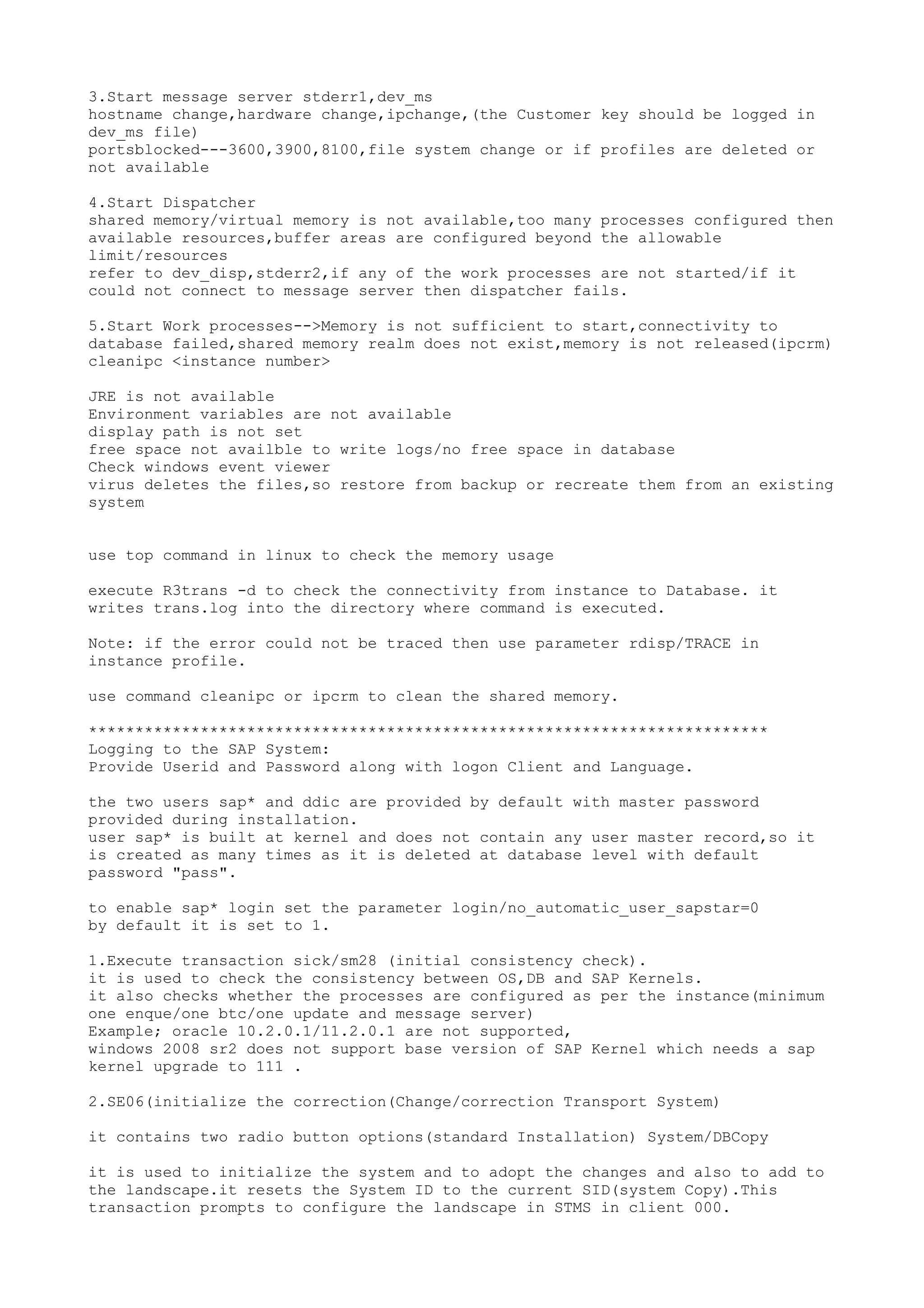 3.Start message server stderr1,dev_ms
hostname change,hardware change,ipchange,(the Customer key should be logged in
dev_ms file)
portsblocked---3600,3900,8100,file system change or if profiles are deleted or
not available

4.Start Dispatcher
shared memory/virtual memory is not available,too many processes configured then
available resources,buffer areas are configured beyond the allowable
limit/resources
refer to dev_disp,stderr2,if any of the work processes are not started/if it
could not connect to message server then dispatcher fails.

5.Start Work processes-->Memory is not sufficient to start,connectivity to
database failed,shared memory realm does not exist,memory is not released(ipcrm)
cleanipc <instance number>

JRE is not available
Environment variables are not available
display path is not set
free space not availble to write logs/no free space in database
Check windows event viewer
virus deletes the files,so restore from backup or recreate them from an existing
system


use top command in linux to check the memory usage

execute R3trans -d to check the connectivity from instance to Database. it
writes trans.log into the directory where command is executed.

Note: if the error could not be traced then use parameter rdisp/TRACE in
instance profile.

use command cleanipc or ipcrm to clean the shared memory.

*************************************************************************
Logging to the SAP System:
Provide Userid and Password along with logon Client and Language.

the two users sap* and ddic are provided by default with master password
provided during installation.
user sap* is built at kernel and does not contain any user master record,so it
is created as many times as it is deleted at database level with default
password "pass".

to enable sap* login set the parameter login/no_automatic_user_sapstar=0
by default it is set to 1.

1.Execute transaction sick/sm28 (initial consistency check).
it is used to check the consistency between OS,DB and SAP Kernels.
it also checks whether the processes are configured as per the instance(minimum
one enque/one btc/one update and message server)
Example; oracle 10.2.0.1/11.2.0.1 are not supported,
windows 2008 sr2 does not support base version of SAP Kernel which needs a sap
kernel upgrade to 111 .

2.SE06(initialize the correction(Change/correction Transport System)

it contains two radio button options(standard Installation) System/DBCopy

it is used to initialize the system and to adopt the changes and also to add to
the landscape.it resets the System ID to the current SID(system Copy).This
transaction prompts to configure the landscape in STMS in client 000.
 