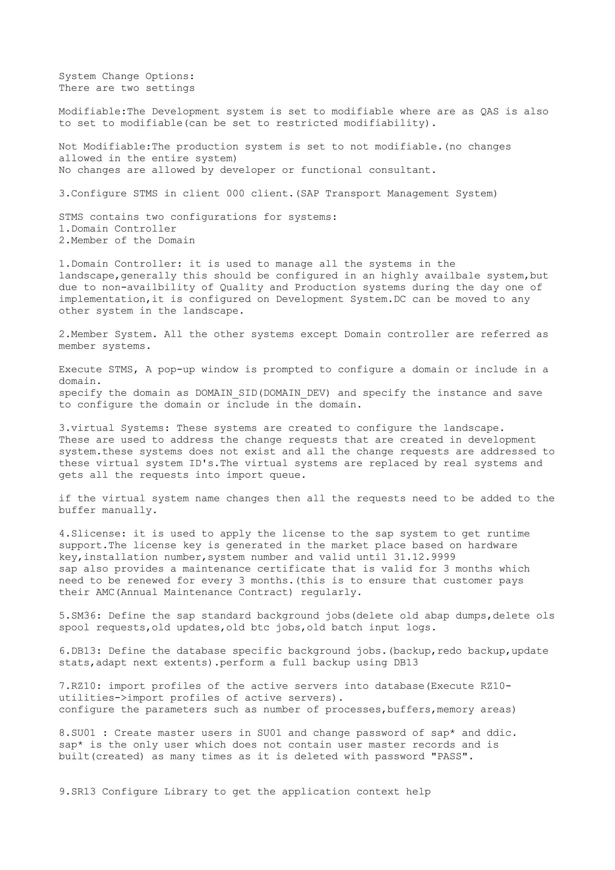 System Change Options:
There are two settings

Modifiable:The Development system is set to modifiable where are as QAS is also
to set to modifiable(can be set to restricted modifiability).

Not Modifiable:The production system is set to not modifiable.(no changes
allowed in the entire system)
No changes are allowed by developer or functional consultant.

3.Configure STMS in client 000 client.(SAP Transport Management System)

STMS contains two configurations for systems:
1.Domain Controller
2.Member of the Domain

1.Domain Controller: it is used to manage all the systems in the
landscape,generally this should be configured in an highly availbale system,but
due to non-availbility of Quality and Production systems during the day one of
implementation,it is configured on Development System.DC can be moved to any
other system in the landscape.

2.Member System. All the other systems except Domain controller are referred as
member systems.

Execute STMS, A pop-up window is prompted to configure a domain or include in a
domain.
specify the domain as DOMAIN_SID(DOMAIN_DEV) and specify the instance and save
to configure the domain or include in the domain.

3.virtual Systems: These systems are created to configure the landscape.
These are used to address the change requests that are created in development
system.these systems does not exist and all the change requests are addressed to
these virtual system ID's.The virtual systems are replaced by real systems and
gets all the requests into import queue.

if the virtual system name changes then all the requests need to be added to the
buffer manually.

4.Slicense: it is used to apply the license to the sap system to get runtime
support.The license key is generated in the market place based on hardware
key,installation number,system number and valid until 31.12.9999
sap also provides a maintenance certificate that is valid for 3 months which
need to be renewed for every 3 months.(this is to ensure that customer pays
their AMC(Annual Maintenance Contract) regularly.

5.SM36: Define the sap standard background jobs(delete old abap dumps,delete ols
spool requests,old updates,old btc jobs,old batch input logs.

6.DB13: Define the database specific background jobs.(backup,redo backup,update
stats,adapt next extents).perform a full backup using DB13

7.RZ10: import profiles of the active servers into database(Execute RZ10-
utilities->import profiles of active servers).
configure the parameters such as number of processes,buffers,memory areas)

8.SU01 : Create master users in SU01 and change password of sap* and ddic.
sap* is the only user which does not contain user master records and is
built(created) as many times as it is deleted with password "PASS".


9.SR13 Configure Library to get the application context help
 