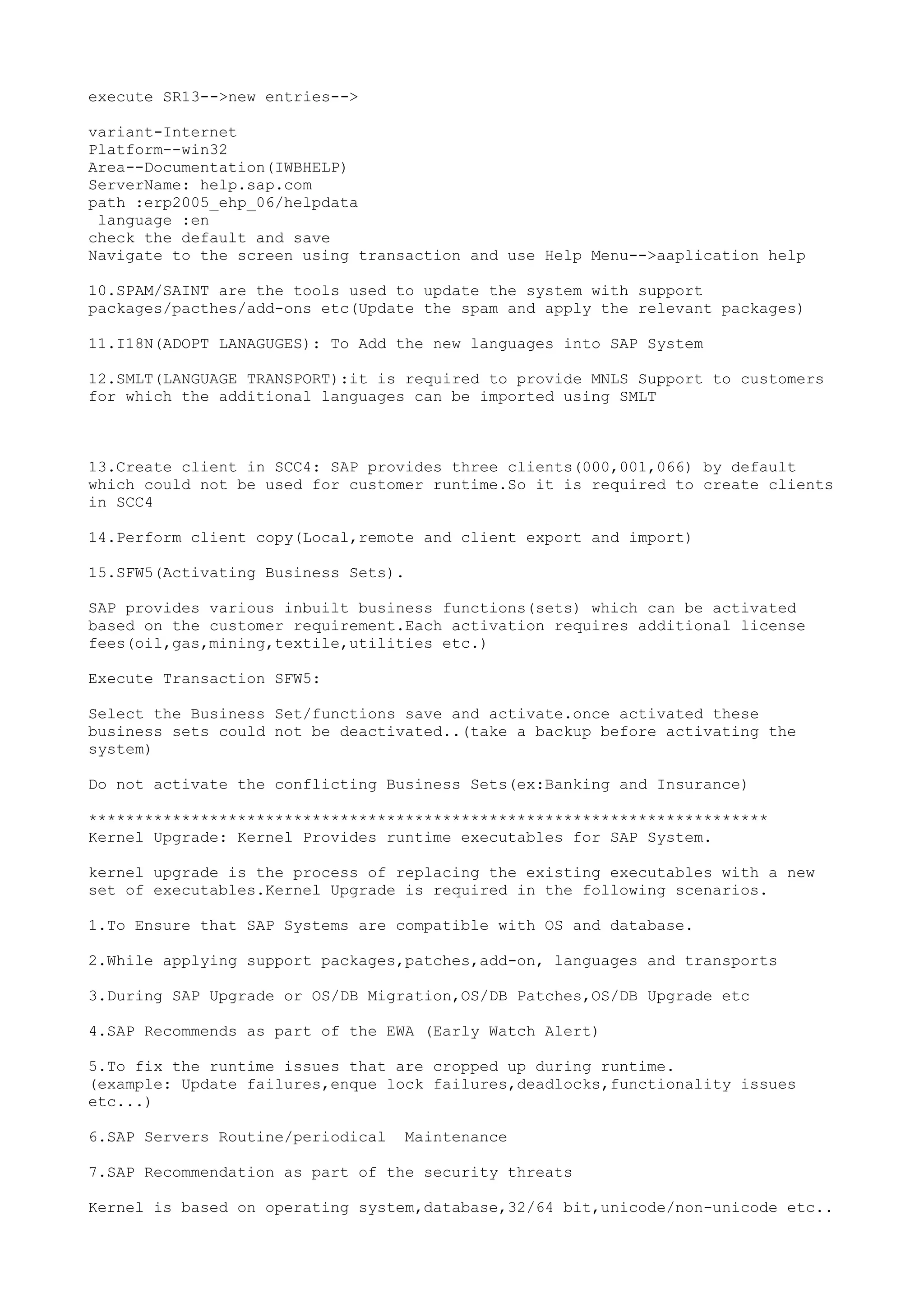 execute SR13-->new entries-->

variant-Internet
Platform--win32
Area--Documentation(IWBHELP)
ServerName: help.sap.com
path :erp2005_ehp_06/helpdata
 language :en
check the default and save
Navigate to the screen using transaction and use Help Menu-->aaplication help

10.SPAM/SAINT are the tools used to update the system with support
packages/pacthes/add-ons etc(Update the spam and apply the relevant packages)

11.I18N(ADOPT LANAGUGES): To Add the new languages into SAP System

12.SMLT(LANGUAGE TRANSPORT):it is required to provide MNLS Support to customers
for which the additional languages can be imported using SMLT



13.Create client in SCC4: SAP provides three clients(000,001,066) by default
which could not be used for customer runtime.So it is required to create clients
in SCC4

14.Perform client copy(Local,remote and client export and import)

15.SFW5(Activating Business Sets).

SAP provides various inbuilt business functions(sets) which can be activated
based on the customer requirement.Each activation requires additional license
fees(oil,gas,mining,textile,utilities etc.)

Execute Transaction SFW5:

Select the Business Set/functions save and activate.once activated these
business sets could not be deactivated..(take a backup before activating the
system)

Do not activate the conflicting Business Sets(ex:Banking and Insurance)

*************************************************************************
Kernel Upgrade: Kernel Provides runtime executables for SAP System.

kernel upgrade is the process of replacing the existing executables with a new
set of executables.Kernel Upgrade is required in the following scenarios.

1.To Ensure that SAP Systems are compatible with OS and database.

2.While applying support packages,patches,add-on, languages and transports

3.During SAP Upgrade or OS/DB Migration,OS/DB Patches,OS/DB Upgrade etc

4.SAP Recommends as part of the EWA (Early Watch Alert)

5.To fix the runtime issues that are cropped up during runtime.
(example: Update failures,enque lock failures,deadlocks,functionality issues
etc...)

6.SAP Servers Routine/periodical   Maintenance

7.SAP Recommendation as part of the security threats

Kernel is based on operating system,database,32/64 bit,unicode/non-unicode etc..
 