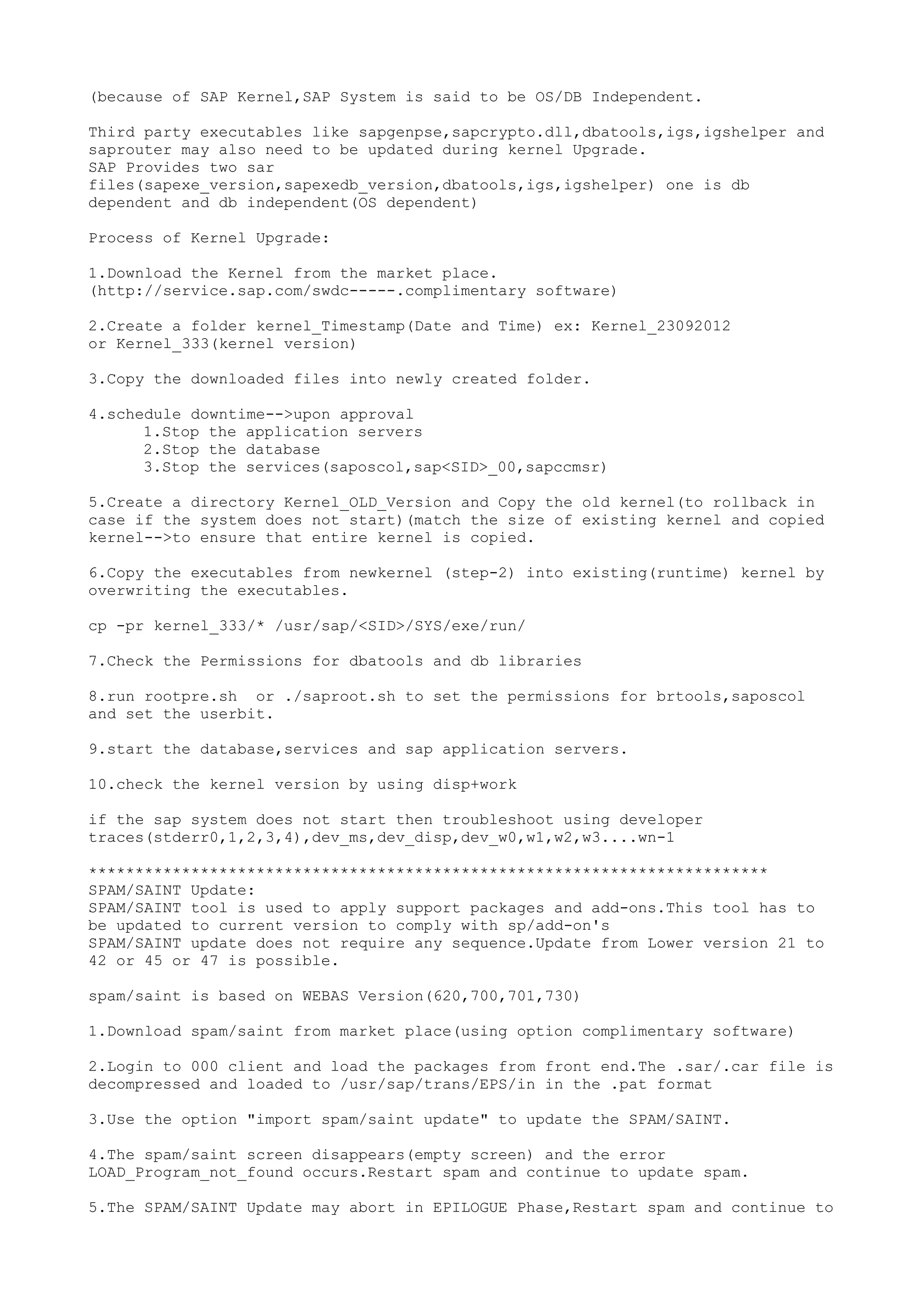 (because of SAP Kernel,SAP System is said to be OS/DB Independent.

Third party executables like sapgenpse,sapcrypto.dll,dbatools,igs,igshelper and
saprouter may also need to be updated during kernel Upgrade.
SAP Provides two sar
files(sapexe_version,sapexedb_version,dbatools,igs,igshelper) one is db
dependent and db independent(OS dependent)

Process of Kernel Upgrade:

1.Download the Kernel from the market place.
(http://service.sap.com/swdc-----.complimentary software)

2.Create a folder kernel_Timestamp(Date and Time) ex: Kernel_23092012
or Kernel_333(kernel version)

3.Copy the downloaded files into newly created folder.

4.schedule downtime-->upon approval
      1.Stop the application servers
      2.Stop the database
      3.Stop the services(saposcol,sap<SID>_00,sapccmsr)

5.Create a directory Kernel_OLD_Version and Copy the old kernel(to rollback in
case if the system does not start)(match the size of existing kernel and copied
kernel-->to ensure that entire kernel is copied.

6.Copy the executables from newkernel (step-2) into existing(runtime) kernel by
overwriting the executables.

cp -pr kernel_333/* /usr/sap/<SID>/SYS/exe/run/

7.Check the Permissions for dbatools and db libraries

8.run rootpre.sh or ./saproot.sh to set the permissions for brtools,saposcol
and set the userbit.

9.start the database,services and sap application servers.

10.check the kernel version by using disp+work

if the sap system does not start then troubleshoot using developer
traces(stderr0,1,2,3,4),dev_ms,dev_disp,dev_w0,w1,w2,w3....wn-1

*************************************************************************
SPAM/SAINT Update:
SPAM/SAINT tool is used to apply support packages and add-ons.This tool has to
be updated to current version to comply with sp/add-on's
SPAM/SAINT update does not require any sequence.Update from Lower version 21 to
42 or 45 or 47 is possible.

spam/saint is based on WEBAS Version(620,700,701,730)

1.Download spam/saint from market place(using option complimentary software)

2.Login to 000 client and load the packages from front end.The .sar/.car file is
decompressed and loaded to /usr/sap/trans/EPS/in in the .pat format

3.Use the option "import spam/saint update" to update the SPAM/SAINT.

4.The spam/saint screen disappears(empty screen) and the error
LOAD_Program_not_found occurs.Restart spam and continue to update spam.

5.The SPAM/SAINT Update may abort in EPILOGUE Phase,Restart spam and continue to
 