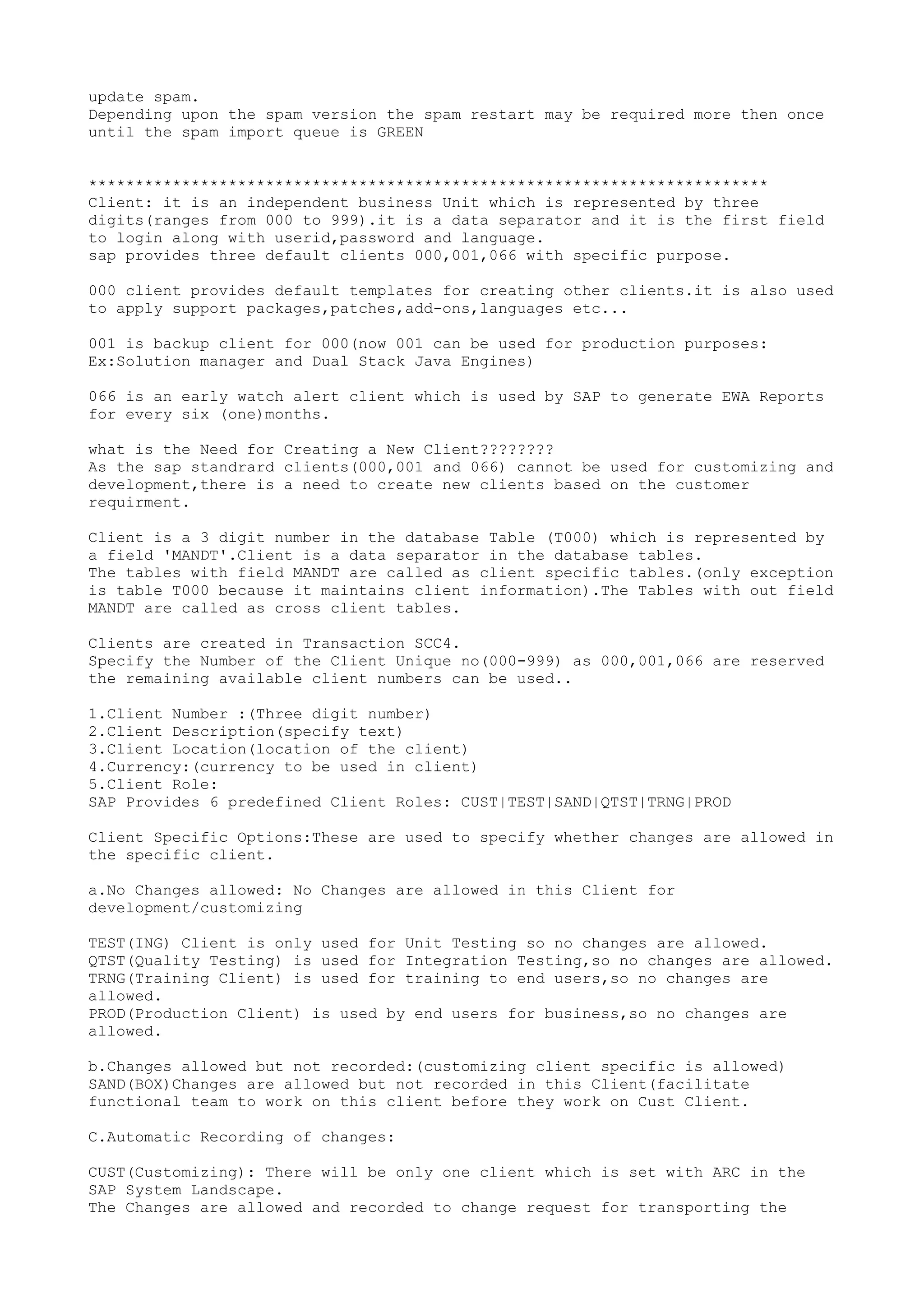 update spam.
Depending upon the spam version the spam restart may be required more then once
until the spam import queue is GREEN


*************************************************************************
Client: it is an independent business Unit which is represented by three
digits(ranges from 000 to 999).it is a data separator and it is the first field
to login along with userid,password and language.
sap provides three default clients 000,001,066 with specific purpose.

000 client provides default templates for creating other clients.it is also used
to apply support packages,patches,add-ons,languages etc...

001 is backup client for 000(now 001 can be used for production purposes:
Ex:Solution manager and Dual Stack Java Engines)

066 is an early watch alert client which is used by SAP to generate EWA Reports
for every six (one)months.

what is the Need for Creating a New Client????????
As the sap standrard clients(000,001 and 066) cannot be used for customizing and
development,there is a need to create new clients based on the customer
requirment.

Client is a 3 digit number in the database Table (T000) which is represented by
a field 'MANDT'.Client is a data separator in the database tables.
The tables with field MANDT are called as client specific tables.(only exception
is table T000 because it maintains client information).The Tables with out field
MANDT are called as cross client tables.

Clients are created in Transaction SCC4.
Specify the Number of the Client Unique no(000-999) as 000,001,066 are reserved
the remaining available client numbers can be used..

1.Client Number :(Three digit number)
2.Client Description(specify text)
3.Client Location(location of the client)
4.Currency:(currency to be used in client)
5.Client Role:
SAP Provides 6 predefined Client Roles: CUST|TEST|SAND|QTST|TRNG|PROD

Client Specific Options:These are used to specify whether changes are allowed in
the specific client.

a.No Changes allowed: No Changes are allowed in this Client for
development/customizing

TEST(ING) Client is only used for Unit Testing so no changes are allowed.
QTST(Quality Testing) is used for Integration Testing,so no changes are allowed.
TRNG(Training Client) is used for training to end users,so no changes are
allowed.
PROD(Production Client) is used by end users for business,so no changes are
allowed.

b.Changes allowed but not recorded:(customizing client specific is allowed)
SAND(BOX)Changes are allowed but not recorded in this Client(facilitate
functional team to work on this client before they work on Cust Client.

C.Automatic Recording of changes:

CUST(Customizing): There will be only one client which is set with ARC in the
SAP System Landscape.
The Changes are allowed and recorded to change request for transporting the
 