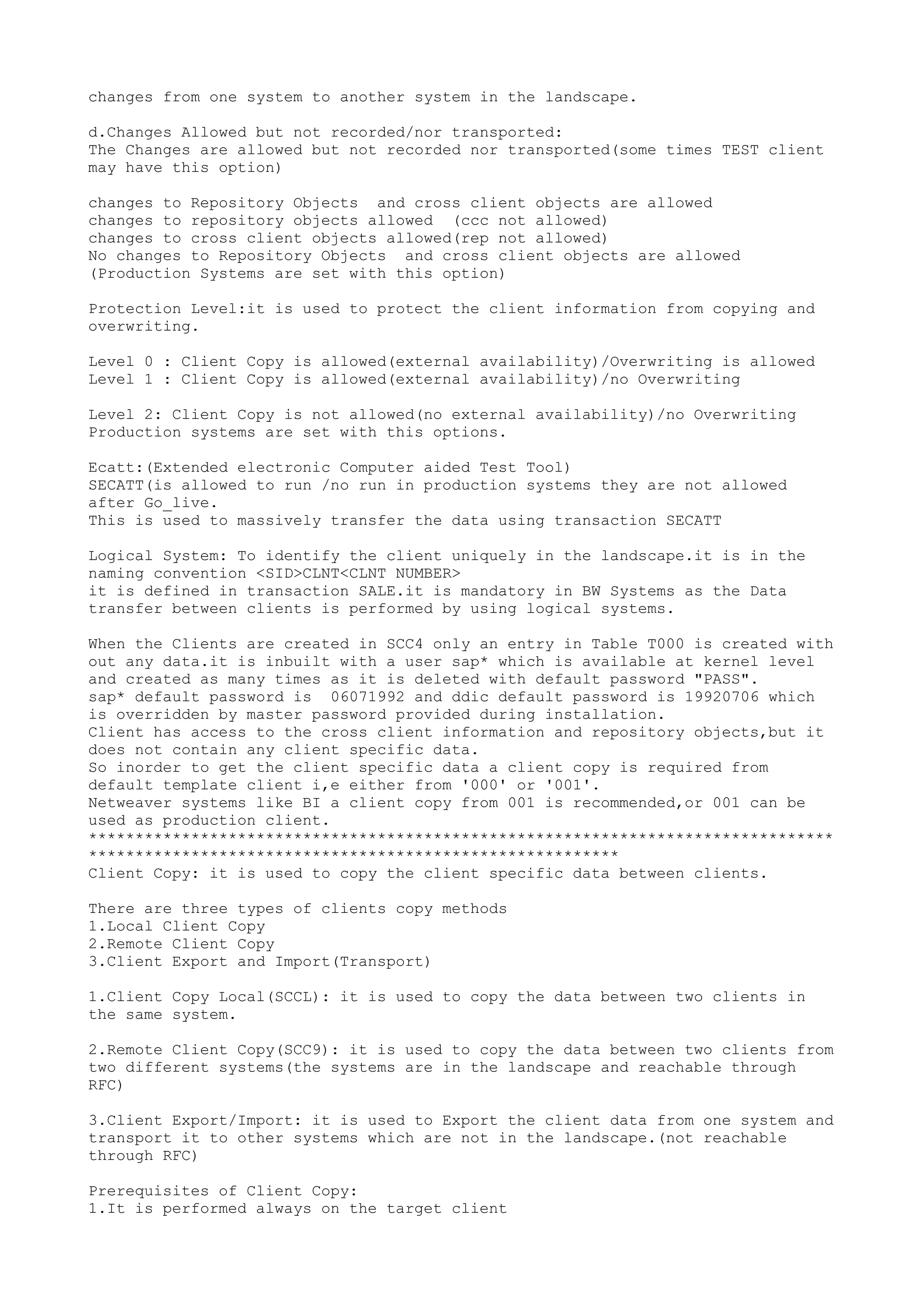 changes from one system to another system in the landscape.

d.Changes Allowed but not recorded/nor transported:
The Changes are allowed but not recorded nor transported(some times TEST client
may have this option)

changes to Repository Objects and cross client objects are allowed
changes to repository objects allowed (ccc not allowed)
changes to cross client objects allowed(rep not allowed)
No changes to Repository Objects and cross client objects are allowed
(Production Systems are set with this option)

Protection Level:it is used to protect the client information from copying and
overwriting.

Level 0 : Client Copy is allowed(external availability)/Overwriting is allowed
Level 1 : Client Copy is allowed(external availability)/no Overwriting

Level 2: Client Copy is not allowed(no external availability)/no Overwriting
Production systems are set with this options.

Ecatt:(Extended electronic Computer aided Test Tool)
SECATT(is allowed to run /no run in production systems they are not allowed
after Go_live.
This is used to massively transfer the data using transaction SECATT

Logical System: To identify the client uniquely in the landscape.it is in the
naming convention <SID>CLNT<CLNT NUMBER>
it is defined in transaction SALE.it is mandatory in BW Systems as the Data
transfer between clients is performed by using logical systems.

When the Clients are created in SCC4 only an entry in Table T000 is created with
out any data.it is inbuilt with a user sap* which is available at kernel level
and created as many times as it is deleted with default password "PASS".
sap* default password is 06071992 and ddic default password is 19920706 which
is overridden by master password provided during installation.
Client has access to the cross client information and repository objects,but it
does not contain any client specific data.
So inorder to get the client specific data a client copy is required from
default template client i,e either from '000' or '001'.
Netweaver systems like BI a client copy from 001 is recommended,or 001 can be
used as production client.
********************************************************************************
*********************************************************
Client Copy: it is used to copy the client specific data between clients.

There are three types of clients copy methods
1.Local Client Copy
2.Remote Client Copy
3.Client Export and Import(Transport)

1.Client Copy Local(SCCL): it is used to copy the data between two clients in
the same system.

2.Remote Client Copy(SCC9): it is used to copy the data between two clients from
two different systems(the systems are in the landscape and reachable through
RFC)

3.Client Export/Import: it is used to Export the client data from one system and
transport it to other systems which are not in the landscape.(not reachable
through RFC)

Prerequisites of Client Copy:
1.It is performed always on the target client
 