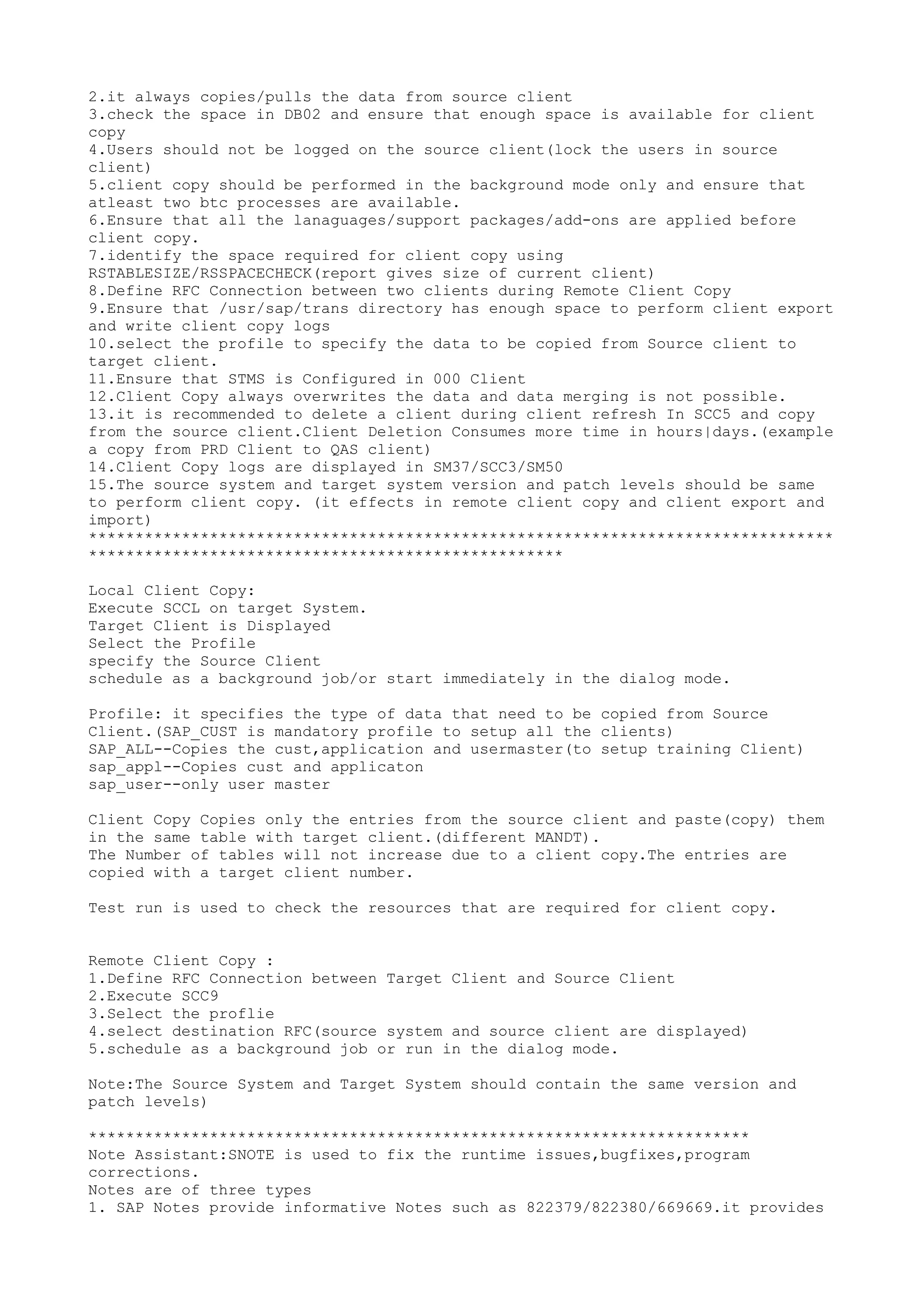 2.it always copies/pulls the data from source client
3.check the space in DB02 and ensure that enough space is available for client
copy
4.Users should not be logged on the source client(lock the users in source
client)
5.client copy should be performed in the background mode only and ensure that
atleast two btc processes are available.
6.Ensure that all the lanaguages/support packages/add-ons are applied before
client copy.
7.identify the space required for client copy using
RSTABLESIZE/RSSPACECHECK(report gives size of current client)
8.Define RFC Connection between two clients during Remote Client Copy
9.Ensure that /usr/sap/trans directory has enough space to perform client export
and write client copy logs
10.select the profile to specify the data to be copied from Source client to
target client.
11.Ensure that STMS is Configured in 000 Client
12.Client Copy always overwrites the data and data merging is not possible.
13.it is recommended to delete a client during client refresh In SCC5 and copy
from the source client.Client Deletion Consumes more time in hours|days.(example
a copy from PRD Client to QAS client)
14.Client Copy logs are displayed in SM37/SCC3/SM50
15.The source system and target system version and patch levels should be same
to perform client copy. (it effects in remote client copy and client export and
import)
********************************************************************************
***************************************************

Local Client Copy:
Execute SCCL on target System.
Target Client is Displayed
Select the Profile
specify the Source Client
schedule as a background job/or start immediately in the dialog mode.

Profile: it specifies the type of data that need to be copied from Source
Client.(SAP_CUST is mandatory profile to setup all the clients)
SAP_ALL--Copies the cust,application and usermaster(to setup training Client)
sap_appl--Copies cust and applicaton
sap_user--only user master

Client Copy Copies only the entries from the source client and paste(copy) them
in the same table with target client.(different MANDT).
The Number of tables will not increase due to a client copy.The entries are
copied with a target client number.

Test run is used to check the resources that are required for client copy.


Remote Client Copy :
1.Define RFC Connection between Target Client and Source Client
2.Execute SCC9
3.Select the proflie
4.select destination RFC(source system and source client are displayed)
5.schedule as a background job or run in the dialog mode.

Note:The Source System and Target System should contain the same version and
patch levels)

***********************************************************************
Note Assistant:SNOTE is used to fix the runtime issues,bugfixes,program
corrections.
Notes are of three types
1. SAP Notes provide informative Notes such as 822379/822380/669669.it provides
 