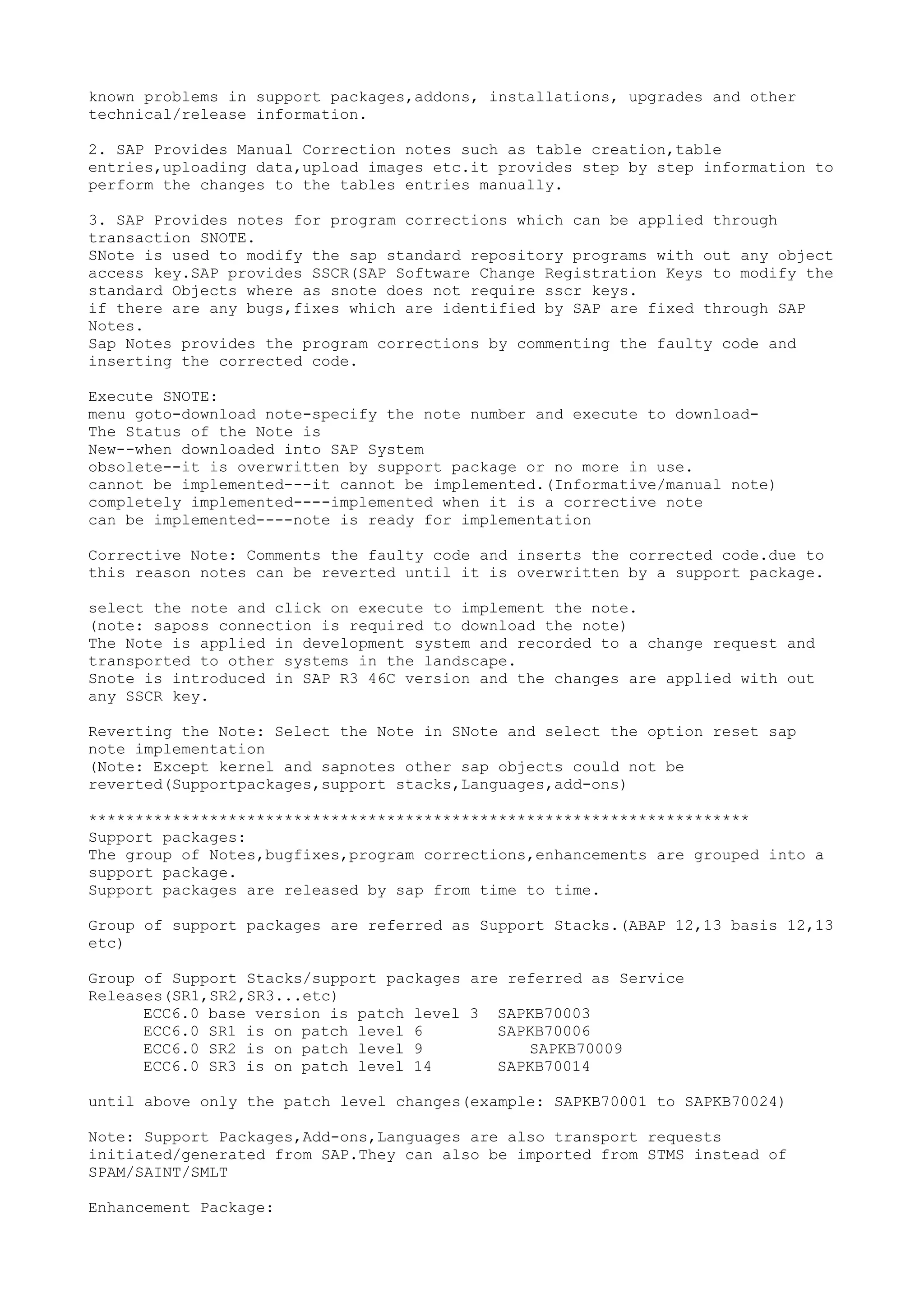 known problems in support packages,addons, installations, upgrades and other
technical/release information.

2. SAP Provides Manual Correction notes such as table creation,table
entries,uploading data,upload images etc.it provides step by step information to
perform the changes to the tables entries manually.

3. SAP Provides notes for program corrections which can be applied through
transaction SNOTE.
SNote is used to modify the sap standard repository programs with out any object
access key.SAP provides SSCR(SAP Software Change Registration Keys to modify the
standard Objects where as snote does not require sscr keys.
if there are any bugs,fixes which are identified by SAP are fixed through SAP
Notes.
Sap Notes provides the program corrections by commenting the faulty code and
inserting the corrected code.

Execute SNOTE:
menu goto-download note-specify the note number and execute to download-
The Status of the Note is
New--when downloaded into SAP System
obsolete--it is overwritten by support package or no more in use.
cannot be implemented---it cannot be implemented.(Informative/manual note)
completely implemented----implemented when it is a corrective note
can be implemented----note is ready for implementation

Corrective Note: Comments the faulty code and inserts the corrected code.due to
this reason notes can be reverted until it is overwritten by a support package.

select the note and click on execute to implement the note.
(note: saposs connection is required to download the note)
The Note is applied in development system and recorded to a change request and
transported to other systems in the landscape.
Snote is introduced in SAP R3 46C version and the changes are applied with out
any SSCR key.

Reverting the Note: Select the Note in SNote and select the option reset sap
note implementation
(Note: Except kernel and sapnotes other sap objects could not be
reverted(Supportpackages,support stacks,Languages,add-ons)

***********************************************************************
Support packages:
The group of Notes,bugfixes,program corrections,enhancements are grouped into a
support package.
Support packages are released by sap from time to time.

Group of support packages are referred as Support Stacks.(ABAP 12,13 basis 12,13
etc)

Group of Support Stacks/support packages are referred as Service
Releases(SR1,SR2,SR3...etc)
      ECC6.0 base version is patch level 3 SAPKB70003
      ECC6.0 SR1 is on patch level 6        SAPKB70006
      ECC6.0 SR2 is on patch level 9           SAPKB70009
      ECC6.0 SR3 is on patch level 14       SAPKB70014

until above only the patch level changes(example: SAPKB70001 to SAPKB70024)

Note: Support Packages,Add-ons,Languages are also transport requests
initiated/generated from SAP.They can also be imported from STMS instead of
SPAM/SAINT/SMLT

Enhancement Package:
 
