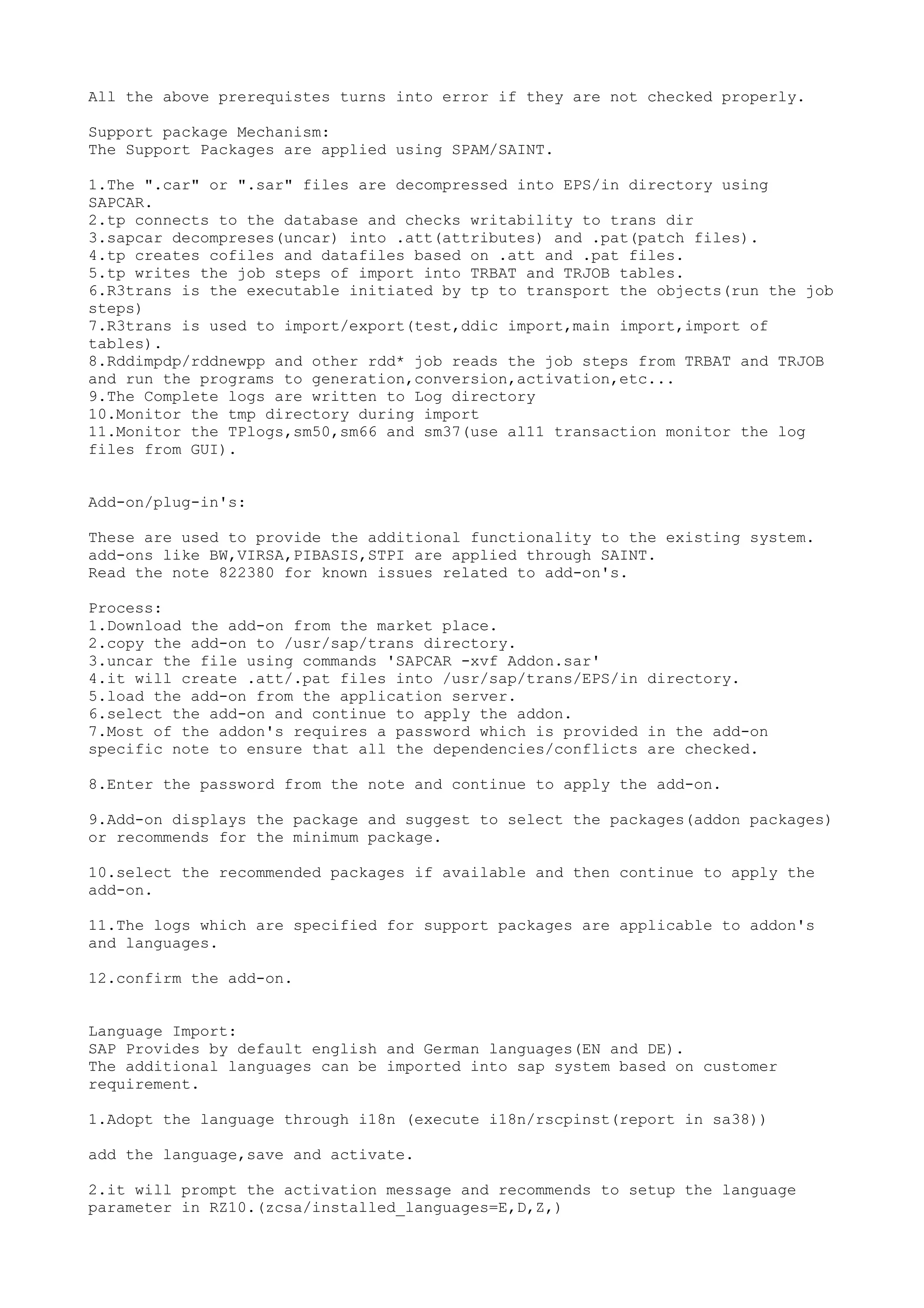 All the above prerequistes turns into error if they are not checked properly.

Support package Mechanism:
The Support Packages are applied using SPAM/SAINT.

1.The ".car" or ".sar" files are decompressed into EPS/in directory using
SAPCAR.
2.tp connects to the database and checks writability to trans dir
3.sapcar decompreses(uncar) into .att(attributes) and .pat(patch files).
4.tp creates cofiles and datafiles based on .att and .pat files.
5.tp writes the job steps of import into TRBAT and TRJOB tables.
6.R3trans is the executable initiated by tp to transport the objects(run the job
steps)
7.R3trans is used to import/export(test,ddic import,main import,import of
tables).
8.Rddimpdp/rddnewpp and other rdd* job reads the job steps from TRBAT and TRJOB
and run the programs to generation,conversion,activation,etc...
9.The Complete logs are written to Log directory
10.Monitor the tmp directory during import
11.Monitor the TPlogs,sm50,sm66 and sm37(use al11 transaction monitor the log
files from GUI).


Add-on/plug-in's:

These are used to provide the additional functionality to the existing system.
add-ons like BW,VIRSA,PIBASIS,STPI are applied through SAINT.
Read the note 822380 for known issues related to add-on's.

Process:
1.Download the add-on from the market place.
2.copy the add-on to /usr/sap/trans directory.
3.uncar the file using commands 'SAPCAR -xvf Addon.sar'
4.it will create .att/.pat files into /usr/sap/trans/EPS/in directory.
5.load the add-on from the application server.
6.select the add-on and continue to apply the addon.
7.Most of the addon's requires a password which is provided in the add-on
specific note to ensure that all the dependencies/conflicts are checked.

8.Enter the password from the note and continue to apply the add-on.

9.Add-on displays the package and suggest to select the packages(addon packages)
or recommends for the minimum package.

10.select the recommended packages if available and then continue to apply the
add-on.

11.The logs which are specified for support packages are applicable to addon's
and languages.

12.confirm the add-on.


Language Import:
SAP Provides by default english and German languages(EN and DE).
The additional languages can be imported into sap system based on customer
requirement.

1.Adopt the language through i18n (execute i18n/rscpinst(report in sa38))

add the language,save and activate.

2.it will prompt the activation message and recommends to setup the language
parameter in RZ10.(zcsa/installed_languages=E,D,Z,)
 