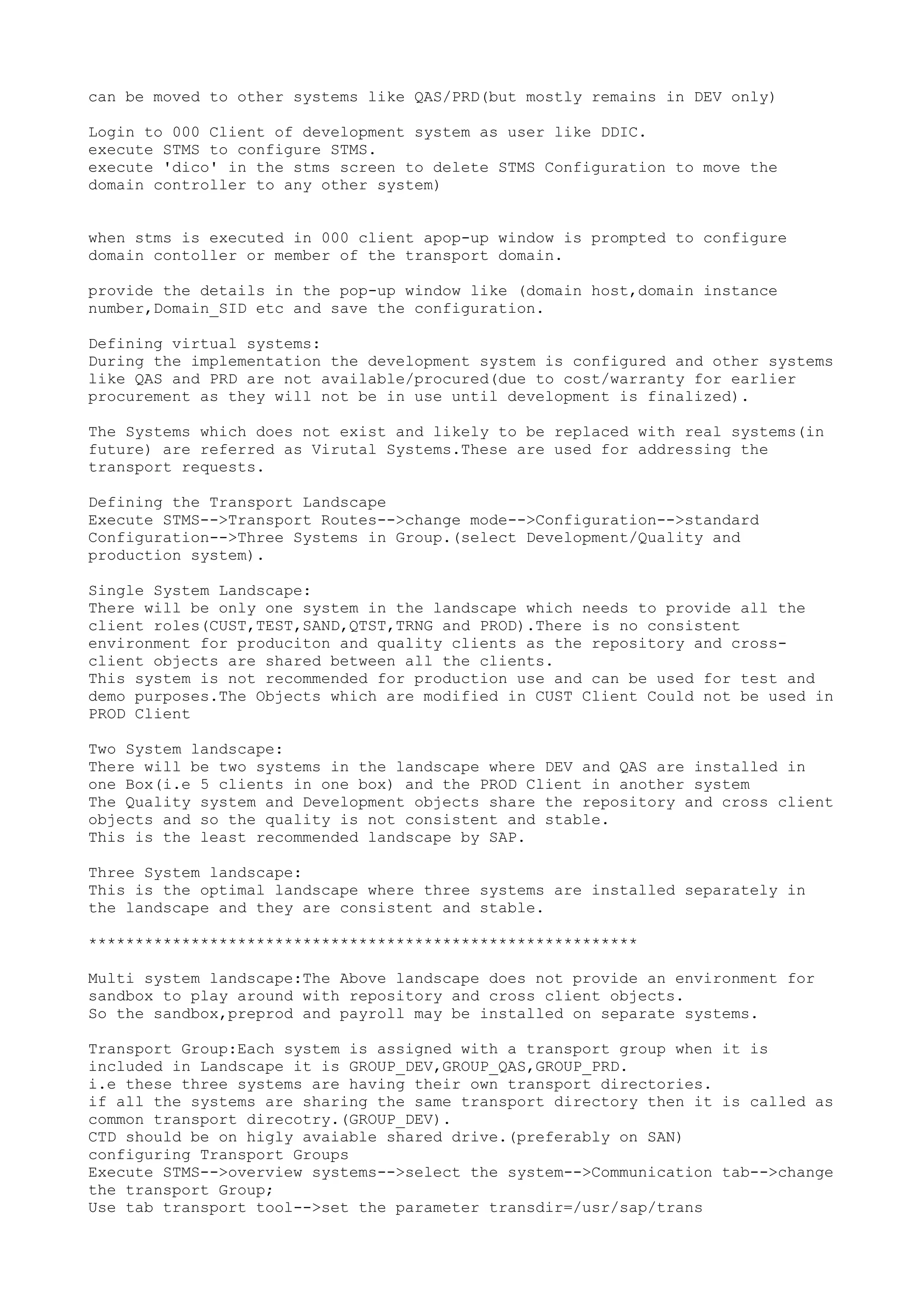 can be moved to other systems like QAS/PRD(but mostly remains in DEV only)

Login to 000 Client of development system as user like DDIC.
execute STMS to configure STMS.
execute 'dico' in the stms screen to delete STMS Configuration to move the
domain controller to any other system)


when stms is executed in 000 client apop-up window is prompted to configure
domain contoller or member of the transport domain.

provide the details in the pop-up window like (domain host,domain instance
number,Domain_SID etc and save the configuration.

Defining virtual systems:
During the implementation the development system is configured and other systems
like QAS and PRD are not available/procured(due to cost/warranty for earlier
procurement as they will not be in use until development is finalized).

The Systems which does not exist and likely to be replaced with real systems(in
future) are referred as Virutal Systems.These are used for addressing the
transport requests.

Defining the Transport Landscape
Execute STMS-->Transport Routes-->change mode-->Configuration-->standard
Configuration-->Three Systems in Group.(select Development/Quality and
production system).

Single System Landscape:
There will be only one system in the landscape which needs to provide all the
client roles(CUST,TEST,SAND,QTST,TRNG and PROD).There is no consistent
environment for produciton and quality clients as the repository and cross-
client objects are shared between all the clients.
This system is not recommended for production use and can be used for test and
demo purposes.The Objects which are modified in CUST Client Could not be used in
PROD Client

Two System landscape:
There will be two systems in the landscape where DEV and QAS are installed in
one Box(i.e 5 clients in one box) and the PROD Client in another system
The Quality system and Development objects share the repository and cross client
objects and so the quality is not consistent and stable.
This is the least recommended landscape by SAP.

Three System landscape:
This is the optimal landscape where three systems are installed separately in
the landscape and they are consistent and stable.

***********************************************************

Multi system landscape:The Above landscape does not provide an environment for
sandbox to play around with repository and cross client objects.
So the sandbox,preprod and payroll may be installed on separate systems.

Transport Group:Each system is assigned with a transport group when it is
included in Landscape it is GROUP_DEV,GROUP_QAS,GROUP_PRD.
i.e these three systems are having their own transport directories.
if all the systems are sharing the same transport directory then it is called as
common transport direcotry.(GROUP_DEV).
CTD should be on higly avaiable shared drive.(preferably on SAN)
configuring Transport Groups
Execute STMS-->overview systems-->select the system-->Communication tab-->change
the transport Group;
Use tab transport tool-->set the parameter transdir=/usr/sap/trans
 