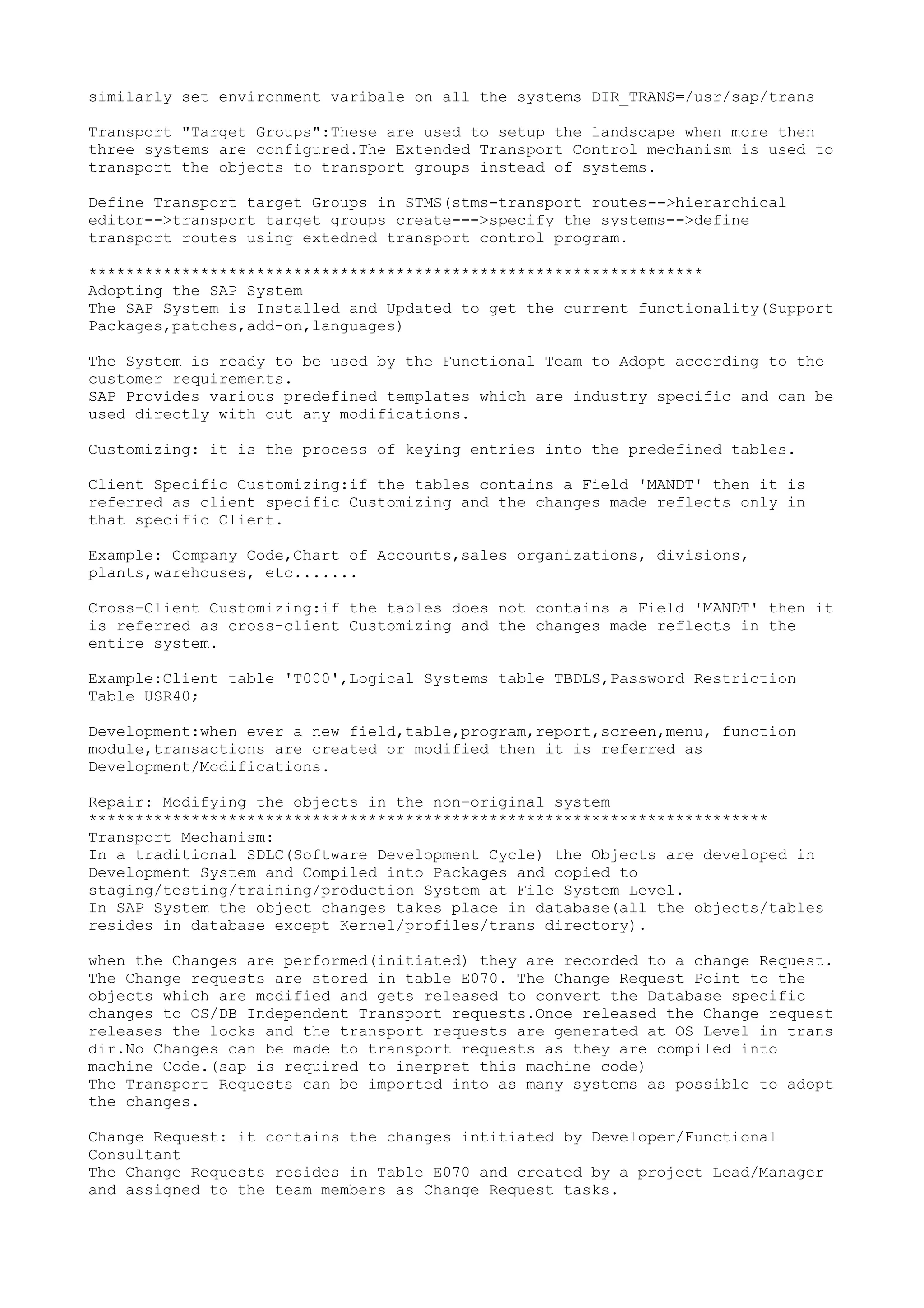 similarly set environment varibale on all the systems DIR_TRANS=/usr/sap/trans

Transport "Target Groups":These are used to setup the landscape when more then
three systems are configured.The Extended Transport Control mechanism is used to
transport the objects to transport groups instead of systems.

Define Transport target Groups in STMS(stms-transport routes-->hierarchical
editor-->transport target groups create--->specify the systems-->define
transport routes using extedned transport control program.

******************************************************************
Adopting the SAP System
The SAP System is Installed and Updated to get the current functionality(Support
Packages,patches,add-on,languages)

The System is ready to be used by the Functional Team to Adopt according to the
customer requirements.
SAP Provides various predefined templates which are industry specific and can be
used directly with out any modifications.

Customizing: it is the process of keying entries into the predefined tables.

Client Specific Customizing:if the tables contains a Field 'MANDT' then it is
referred as client specific Customizing and the changes made reflects only in
that specific Client.

Example: Company Code,Chart of Accounts,sales organizations, divisions,
plants,warehouses, etc.......

Cross-Client Customizing:if the tables does not contains a Field 'MANDT' then it
is referred as cross-client Customizing and the changes made reflects in the
entire system.

Example:Client table 'T000',Logical Systems table TBDLS,Password Restriction
Table USR40;

Development:when ever a new field,table,program,report,screen,menu, function
module,transactions are created or modified then it is referred as
Development/Modifications.

Repair: Modifying the objects in the non-original system
*************************************************************************
Transport Mechanism:
In a traditional SDLC(Software Development Cycle) the Objects are developed in
Development System and Compiled into Packages and copied to
staging/testing/training/production System at File System Level.
In SAP System the object changes takes place in database(all the objects/tables
resides in database except Kernel/profiles/trans directory).

when the Changes are performed(initiated) they are recorded to a change Request.
The Change requests are stored in table E070. The Change Request Point to the
objects which are modified and gets released to convert the Database specific
changes to OS/DB Independent Transport requests.Once released the Change request
releases the locks and the transport requests are generated at OS Level in trans
dir.No Changes can be made to transport requests as they are compiled into
machine Code.(sap is required to inerpret this machine code)
The Transport Requests can be imported into as many systems as possible to adopt
the changes.

Change Request: it contains the changes intitiated by Developer/Functional
Consultant
The Change Requests resides in Table E070 and created by a project Lead/Manager
and assigned to the team members as Change Request tasks.
 