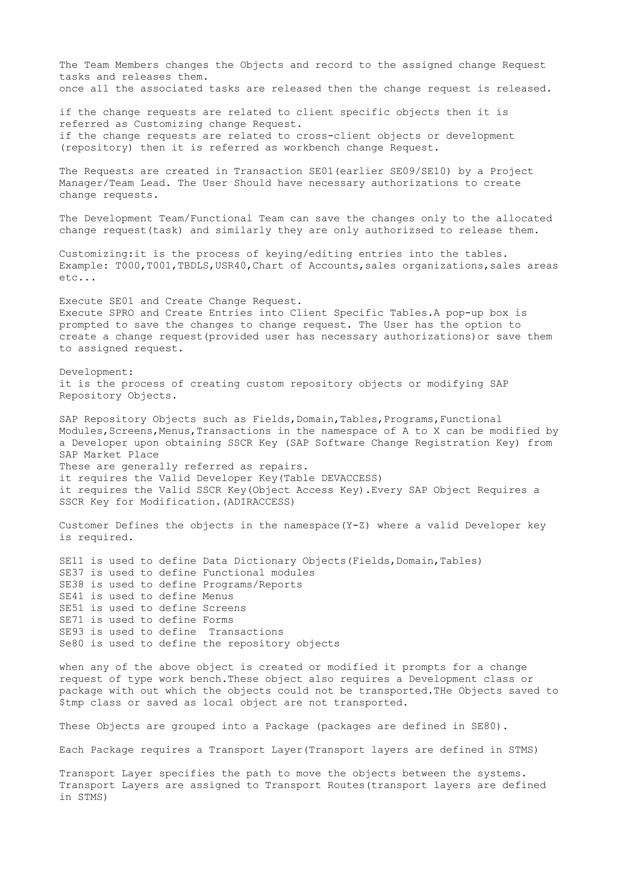 The Team Members changes the Objects and record to the assigned change Request
tasks and releases them.
once all the associated tasks are released then the change request is released.

if the change requests are related to client specific objects then it is
referred as Customizing change Request.
if the change requests are related to cross-client objects or development
(repository) then it is referred as workbench change Request.

The Requests are created in Transaction SE01(earlier SE09/SE10) by a Project
Manager/Team Lead. The User Should have necessary authorizations to create
change requests.

The Development Team/Functional Team can save the changes only to the allocated
change request(task) and similarly they are only authorizsed to release them.

Customizing:it is the process of keying/editing entries into the tables.
Example: T000,T001,TBDLS,USR40,Chart of Accounts,sales organizations,sales areas
etc...

Execute SE01 and Create Change Request.
Execute SPRO and Create Entries into Client Specific Tables.A pop-up box is
prompted to save the changes to change request. The User has the option to
create a change request(provided user has necessary authorizations)or save them
to assigned request.

Development:
it is the process of creating custom repository objects or modifying SAP
Repository Objects.

SAP Repository Objects such as Fields,Domain,Tables,Programs,Functional
Modules,Screens,Menus,Transactions in the namespace of A to X can be modified by
a Developer upon obtaining SSCR Key (SAP Software Change Registration Key) from
SAP Market Place
These are generally referred as repairs.
it requires the Valid Developer Key(Table DEVACCESS)
it requires the Valid SSCR Key(Object Access Key).Every SAP Object Requires a
SSCR Key for Modification.(ADIRACCESS)

Customer Defines the objects in the namespace(Y-Z) where a valid Developer key
is required.

SE11   is   used   to   define   Data Dictionary Objects(Fields,Domain,Tables)
SE37   is   used   to   define   Functional modules
SE38   is   used   to   define   Programs/Reports
SE41   is   used   to   define   Menus
SE51   is   used   to   define   Screens
SE71   is   used   to   define   Forms
SE93   is   used   to   define    Transactions
Se80   is   used   to   define   the repository objects

when any of the above object is created or modified it prompts for a change
request of type work bench.These object also requires a Development class or
package with out which the objects could not be transported.THe Objects saved to
$tmp class or saved as local object are not transported.

These Objects are grouped into a Package (packages are defined in SE80).

Each Package requires a Transport Layer(Transport layers are defined in STMS)

Transport Layer specifies the path to move the objects between the systems.
Transport Layers are assigned to Transport Routes(transport layers are defined
in STMS)
 