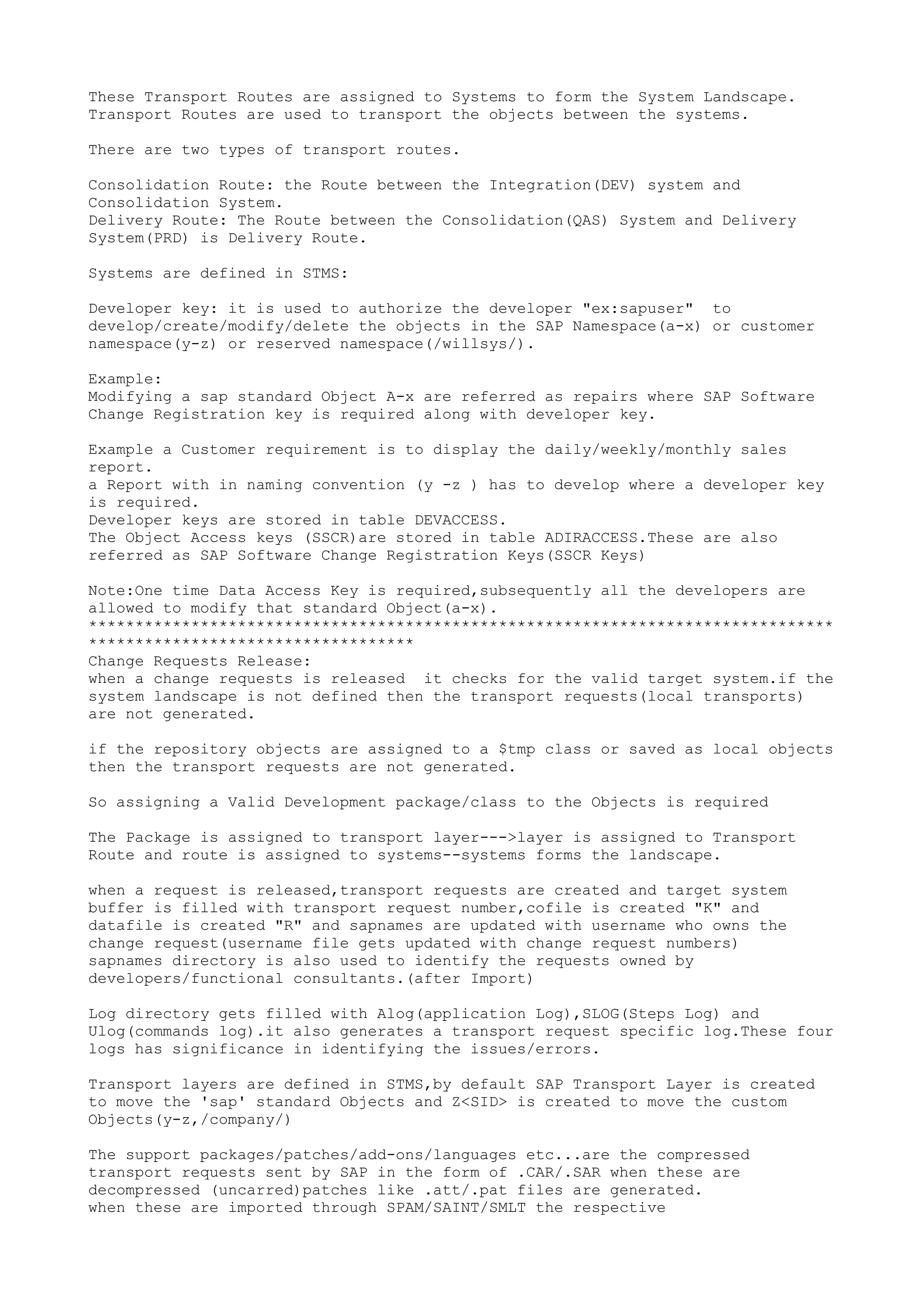 These Transport Routes are assigned to Systems to form the System Landscape.
Transport Routes are used to transport the objects between the systems.

There are two types of transport routes.

Consolidation Route: the Route between the Integration(DEV) system and
Consolidation System.
Delivery Route: The Route between the Consolidation(QAS) System and Delivery
System(PRD) is Delivery Route.

Systems are defined in STMS:

Developer key: it is used to authorize the developer "ex:sapuser" to
develop/create/modify/delete the objects in the SAP Namespace(a-x) or customer
namespace(y-z) or reserved namespace(/willsys/).

Example:
Modifying a sap standard Object A-x are referred as repairs where SAP Software
Change Registration key is required along with developer key.

Example a Customer requirement is to display the daily/weekly/monthly sales
report.
a Report with in naming convention (y -z ) has to develop where a developer key
is required.
Developer keys are stored in table DEVACCESS.
The Object Access keys (SSCR)are stored in table ADIRACCESS.These are also
referred as SAP Software Change Registration Keys(SSCR Keys)

Note:One time Data Access Key is required,subsequently all the developers are
allowed to modify that standard Object(a-x).
********************************************************************************
***********************************
Change Requests Release:
when a change requests is released it checks for the valid target system.if the
system landscape is not defined then the transport requests(local transports)
are not generated.

if the repository objects are assigned to a $tmp class or saved as local objects
then the transport requests are not generated.

So assigning a Valid Development package/class to the Objects is required

The Package is assigned to transport layer--->layer is assigned to Transport
Route and route is assigned to systems--systems forms the landscape.

when a request is released,transport requests are created and target system
buffer is filled with transport request number,cofile is created "K" and
datafile is created "R" and sapnames are updated with username who owns the
change request(username file gets updated with change request numbers)
sapnames directory is also used to identify the requests owned by
developers/functional consultants.(after Import)

Log directory gets filled with Alog(application Log),SLOG(Steps Log) and
Ulog(commands log).it also generates a transport request specific log.These four
logs has significance in identifying the issues/errors.

Transport layers are defined in STMS,by default SAP Transport Layer is created
to move the 'sap' standard Objects and Z<SID> is created to move the custom
Objects(y-z,/company/)

The support packages/patches/add-ons/languages etc...are the compressed
transport requests sent by SAP in the form of .CAR/.SAR when these are
decompressed (uncarred)patches like .att/.pat files are generated.
when these are imported through SPAM/SAINT/SMLT the respective
 