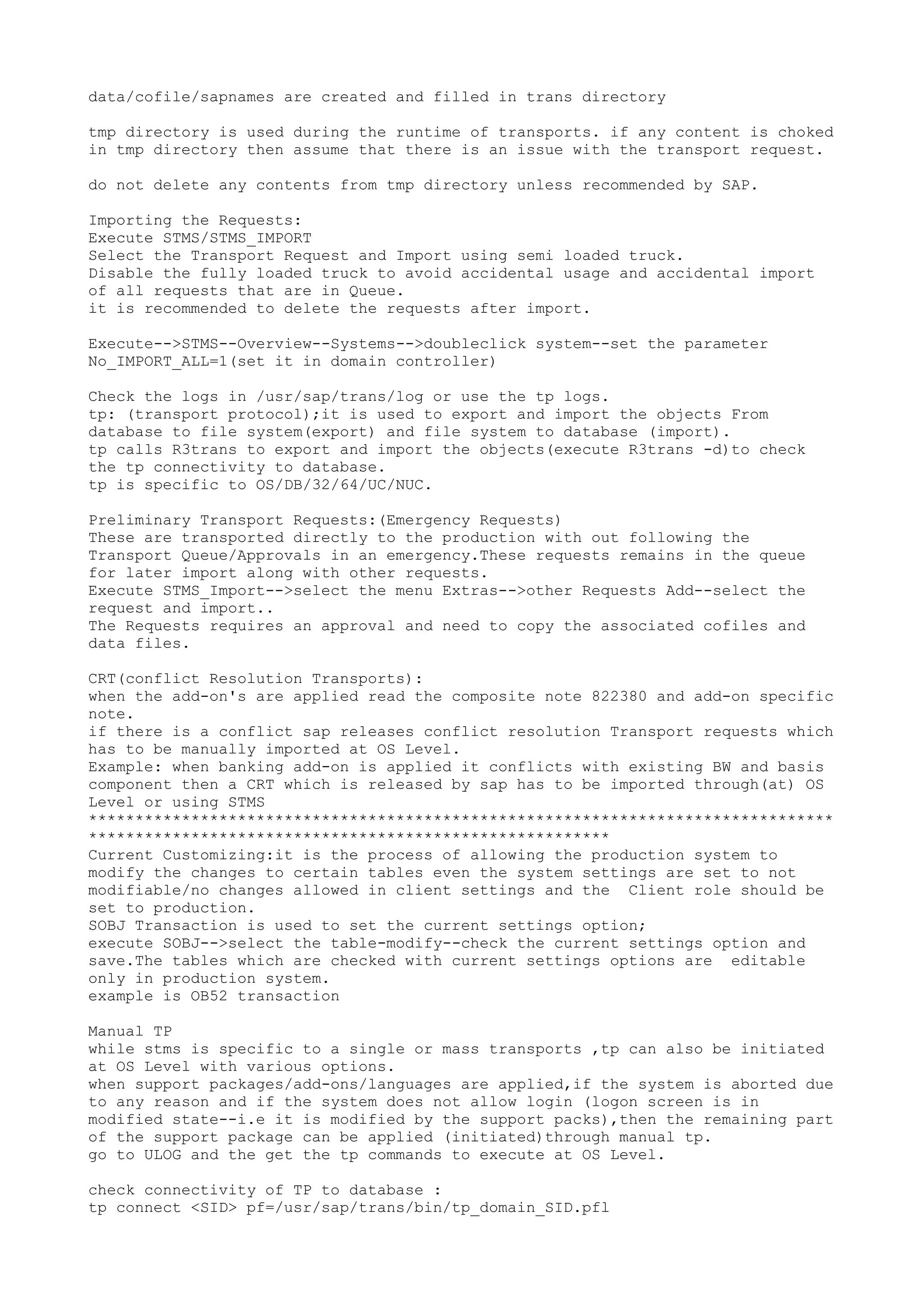 data/cofile/sapnames are created and filled in trans directory

tmp directory is used during the runtime of transports. if any content is choked
in tmp directory then assume that there is an issue with the transport request.

do not delete any contents from tmp directory unless recommended by SAP.

Importing the Requests:
Execute STMS/STMS_IMPORT
Select the Transport Request and Import using semi loaded truck.
Disable the fully loaded truck to avoid accidental usage and accidental import
of all requests that are in Queue.
it is recommended to delete the requests after import.

Execute-->STMS--Overview--Systems-->doubleclick system--set the parameter
No_IMPORT_ALL=1(set it in domain controller)

Check the logs in /usr/sap/trans/log or use the tp logs.
tp: (transport protocol);it is used to export and import the objects From
database to file system(export) and file system to database (import).
tp calls R3trans to export and import the objects(execute R3trans -d)to check
the tp connectivity to database.
tp is specific to OS/DB/32/64/UC/NUC.

Preliminary Transport Requests:(Emergency Requests)
These are transported directly to the production with out following the
Transport Queue/Approvals in an emergency.These requests remains in the queue
for later import along with other requests.
Execute STMS_Import-->select the menu Extras-->other Requests Add--select the
request and import..
The Requests requires an approval and need to copy the associated cofiles and
data files.

CRT(conflict Resolution Transports):
when the add-on's are applied read the composite note 822380 and add-on specific
note.
if there is a conflict sap releases conflict resolution Transport requests which
has to be manually imported at OS Level.
Example: when banking add-on is applied it conflicts with existing BW and basis
component then a CRT which is released by sap has to be imported through(at) OS
Level or using STMS
********************************************************************************
********************************************************
Current Customizing:it is the process of allowing the production system to
modify the changes to certain tables even the system settings are set to not
modifiable/no changes allowed in client settings and the Client role should be
set to production.
SOBJ Transaction is used to set the current settings option;
execute SOBJ-->select the table-modify--check the current settings option and
save.The tables which are checked with current settings options are editable
only in production system.
example is OB52 transaction

Manual TP
while stms is specific to a single or mass transports ,tp can also be initiated
at OS Level with various options.
when support packages/add-ons/languages are applied,if the system is aborted due
to any reason and if the system does not allow login (logon screen is in
modified state--i.e it is modified by the support packs),then the remaining part
of the support package can be applied (initiated)through manual tp.
go to ULOG and the get the tp commands to execute at OS Level.

check connectivity of TP to database :
tp connect <SID> pf=/usr/sap/trans/bin/tp_domain_SID.pfl
 
