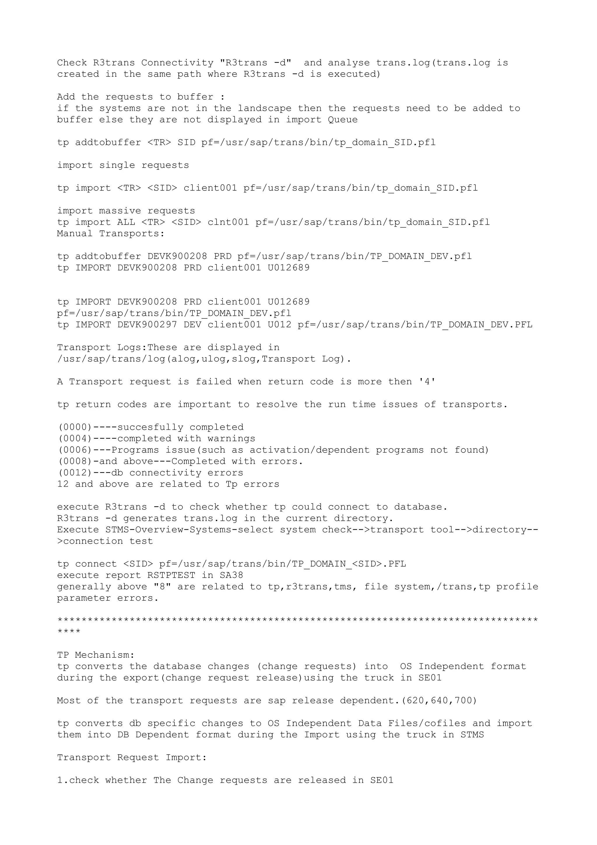 Check R3trans Connectivity "R3trans -d" and analyse trans.log(trans.log is
created in the same path where R3trans -d is executed)

Add the requests to buffer :
if the systems are not in the landscape then the requests need to be added to
buffer else they are not displayed in import Queue

tp addtobuffer <TR> SID pf=/usr/sap/trans/bin/tp_domain_SID.pfl

import single requests

tp import <TR> <SID> client001 pf=/usr/sap/trans/bin/tp_domain_SID.pfl

import massive requests
tp import ALL <TR> <SID> clnt001 pf=/usr/sap/trans/bin/tp_domain_SID.pfl
Manual Transports:

tp addtobuffer DEVK900208 PRD pf=/usr/sap/trans/bin/TP_DOMAIN_DEV.pfl
tp IMPORT DEVK900208 PRD client001 U012689


tp IMPORT DEVK900208 PRD client001 U012689
pf=/usr/sap/trans/bin/TP_DOMAIN_DEV.pfl
tp IMPORT DEVK900297 DEV client001 U012 pf=/usr/sap/trans/bin/TP_DOMAIN_DEV.PFL

Transport Logs:These are displayed in
/usr/sap/trans/log(alog,ulog,slog,Transport Log).

A Transport request is failed when return code is more then '4'

tp return codes are important to resolve the run time issues of transports.

(0000)----succesfully completed
(0004)----completed with warnings
(0006)---Programs issue(such as activation/dependent programs not found)
(0008)-and above---Completed with errors.
(0012)---db connectivity errors
12 and above are related to Tp errors

execute R3trans -d to check whether tp could connect to database.
R3trans -d generates trans.log in the current directory.
Execute STMS-Overview-Systems-select system check-->transport tool-->directory--
>connection test

tp connect <SID> pf=/usr/sap/trans/bin/TP_DOMAIN_<SID>.PFL
execute report RSTPTEST in SA38
generally above "8" are related to tp,r3trans,tms, file system,/trans,tp profile
parameter errors.

********************************************************************************
****

TP Mechanism:
tp converts the database changes (change requests) into OS Independent format
during the export(change request release)using the truck in SE01

Most of the transport requests are sap release dependent.(620,640,700)

tp converts db specific changes to OS Independent Data Files/cofiles and import
them into DB Dependent format during the Import using the truck in STMS

Transport Request Import:

1.check whether The Change requests are released in SE01
 