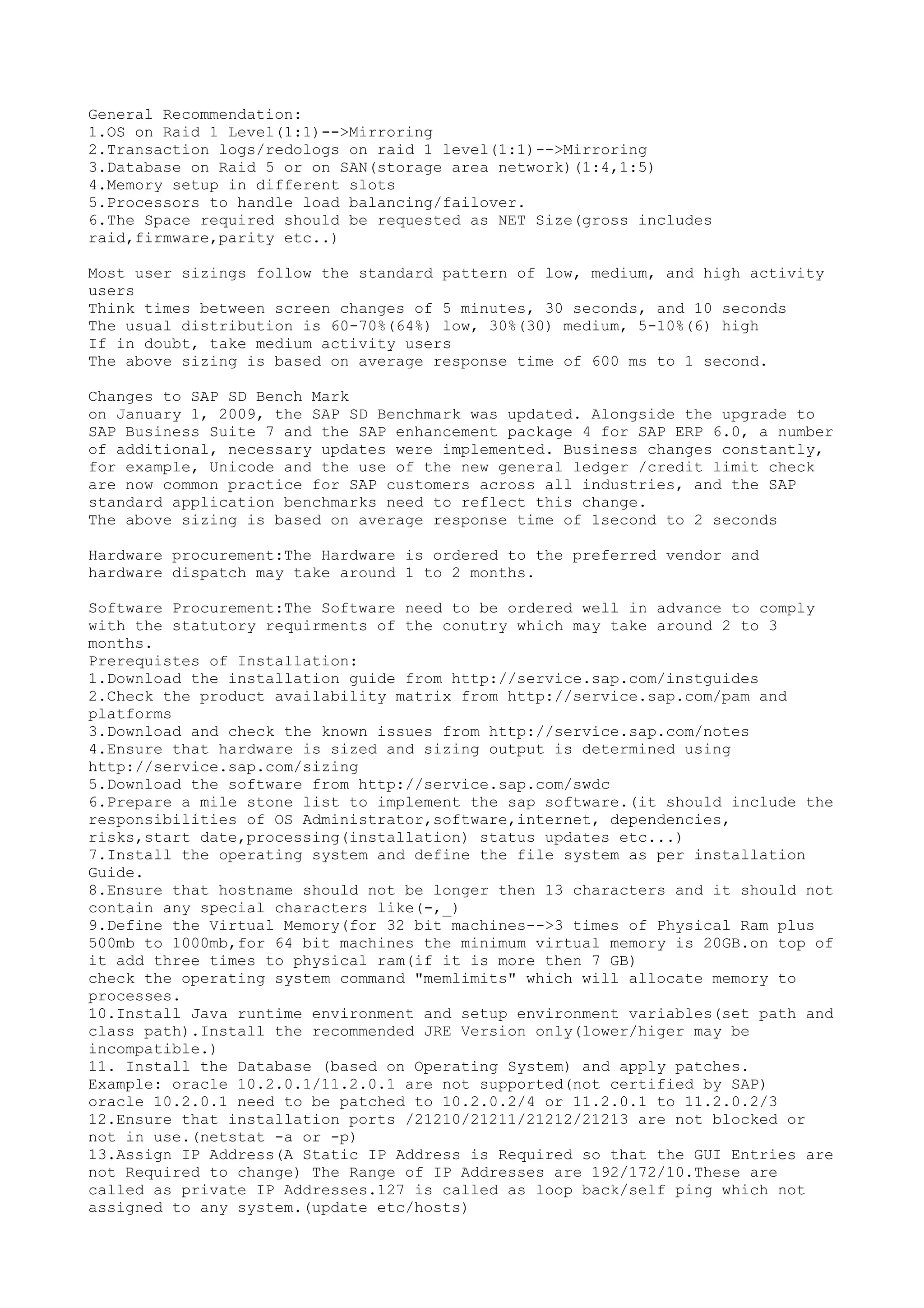 General Recommendation:
1.OS on Raid 1 Level(1:1)-->Mirroring
2.Transaction logs/redologs on raid 1 level(1:1)-->Mirroring
3.Database on Raid 5 or on SAN(storage area network)(1:4,1:5)
4.Memory setup in different slots
5.Processors to handle load balancing/failover.
6.The Space required should be requested as NET Size(gross includes
raid,firmware,parity etc..)

Most user sizings follow the standard pattern of low, medium, and high activity
users
Think times between screen changes of 5 minutes, 30 seconds, and 10 seconds
The usual distribution is 60-70%(64%) low, 30%(30) medium, 5-10%(6) high
If in doubt, take medium activity users
The above sizing is based on average response time of 600 ms to 1 second.

Changes to SAP SD Bench Mark
on January 1, 2009, the SAP SD Benchmark was updated. Alongside the upgrade to
SAP Business Suite 7 and the SAP enhancement package 4 for SAP ERP 6.0, a number
of additional, necessary updates were implemented. Business changes constantly,
for example, Unicode and the use of the new general ledger /credit limit check
are now common practice for SAP customers across all industries, and the SAP
standard application benchmarks need to reflect this change.
The above sizing is based on average response time of 1second to 2 seconds

Hardware procurement:The Hardware is ordered to the preferred vendor and
hardware dispatch may take around 1 to 2 months.

Software Procurement:The Software need to be ordered well in advance to comply
with the statutory requirments of the conutry which may take around 2 to 3
months.
Prerequistes of Installation:
1.Download the installation guide from http://service.sap.com/instguides
2.Check the product availability matrix from http://service.sap.com/pam and
platforms
3.Download and check the known issues from http://service.sap.com/notes
4.Ensure that hardware is sized and sizing output is determined using
http://service.sap.com/sizing
5.Download the software from http://service.sap.com/swdc
6.Prepare a mile stone list to implement the sap software.(it should include the
responsibilities of OS Administrator,software,internet, dependencies,
risks,start date,processing(installation) status updates etc...)
7.Install the operating system and define the file system as per installation
Guide.
8.Ensure that hostname should not be longer then 13 characters and it should not
contain any special characters like(-,_)
9.Define the Virtual Memory(for 32 bit machines-->3 times of Physical Ram plus
500mb to 1000mb,for 64 bit machines the minimum virtual memory is 20GB.on top of
it add three times to physical ram(if it is more then 7 GB)
check the operating system command "memlimits" which will allocate memory to
processes.
10.Install Java runtime environment and setup environment variables(set path and
class path).Install the recommended JRE Version only(lower/higer may be
incompatible.)
11. Install the Database (based on Operating System) and apply patches.
Example: oracle 10.2.0.1/11.2.0.1 are not supported(not certified by SAP)
oracle 10.2.0.1 need to be patched to 10.2.0.2/4 or 11.2.0.1 to 11.2.0.2/3
12.Ensure that installation ports /21210/21211/21212/21213 are not blocked or
not in use.(netstat -a or -p)
13.Assign IP Address(A Static IP Address is Required so that the GUI Entries are
not Required to change) The Range of IP Addresses are 192/172/10.These are
called as private IP Addresses.127 is called as loop back/self ping which not
assigned to any system.(update etc/hosts)
 
