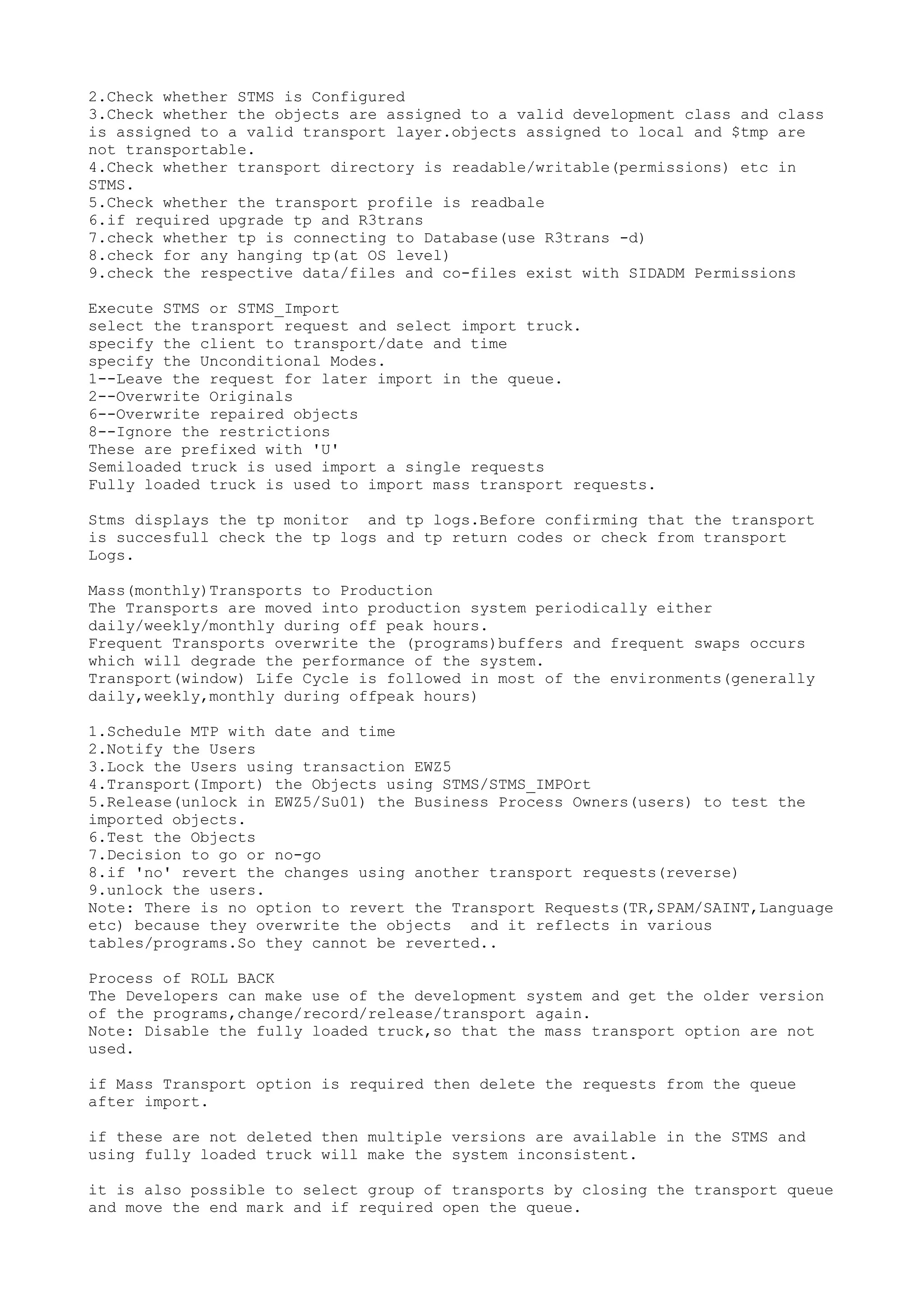2.Check whether STMS is Configured
3.Check whether the objects are assigned to a valid development class and class
is assigned to a valid transport layer.objects assigned to local and $tmp are
not transportable.
4.Check whether transport directory is readable/writable(permissions) etc in
STMS.
5.Check whether the transport profile is readbale
6.if required upgrade tp and R3trans
7.check whether tp is connecting to Database(use R3trans -d)
8.check for any hanging tp(at OS level)
9.check the respective data/files and co-files exist with SIDADM Permissions

Execute STMS or STMS_Import
select the transport request and select import truck.
specify the client to transport/date and time
specify the Unconditional Modes.
1--Leave the request for later import in the queue.
2--Overwrite Originals
6--Overwrite repaired objects
8--Ignore the restrictions
These are prefixed with 'U'
Semiloaded truck is used import a single requests
Fully loaded truck is used to import mass transport requests.

Stms displays the tp monitor and tp logs.Before confirming that the transport
is succesfull check the tp logs and tp return codes or check from transport
Logs.

Mass(monthly)Transports to Production
The Transports are moved into production system periodically either
daily/weekly/monthly during off peak hours.
Frequent Transports overwrite the (programs)buffers and frequent swaps occurs
which will degrade the performance of the system.
Transport(window) Life Cycle is followed in most of the environments(generally
daily,weekly,monthly during offpeak hours)

1.Schedule MTP with date and time
2.Notify the Users
3.Lock the Users using transaction EWZ5
4.Transport(Import) the Objects using STMS/STMS_IMPOrt
5.Release(unlock in EWZ5/Su01) the Business Process Owners(users) to test the
imported objects.
6.Test the Objects
7.Decision to go or no-go
8.if 'no' revert the changes using another transport requests(reverse)
9.unlock the users.
Note: There is no option to revert the Transport Requests(TR,SPAM/SAINT,Language
etc) because they overwrite the objects and it reflects in various
tables/programs.So they cannot be reverted..

Process of ROLL BACK
The Developers can make use of the development system and get the older version
of the programs,change/record/release/transport again.
Note: Disable the fully loaded truck,so that the mass transport option are not
used.

if Mass Transport option is required then delete the requests from the queue
after import.

if these are not deleted then multiple versions are available in the STMS and
using fully loaded truck will make the system inconsistent.

it is also possible to select group of transports by closing the transport queue
and move the end mark and if required open the queue.
 