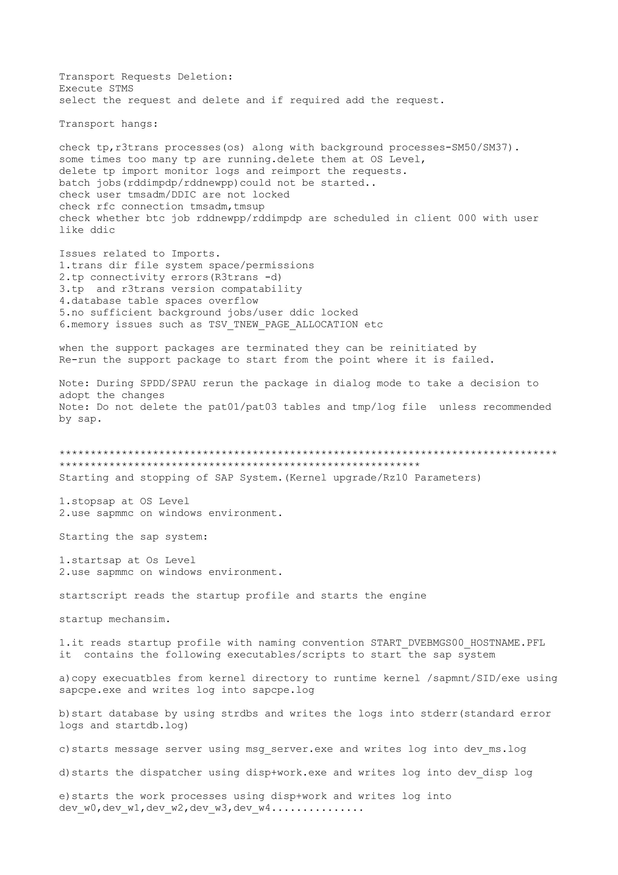 Transport Requests Deletion:
Execute STMS
select the request and delete and if required add the request.

Transport hangs:

check tp,r3trans processes(os) along with background processes-SM50/SM37).
some times too many tp are running.delete them at OS Level,
delete tp import monitor logs and reimport the requests.
batch jobs(rddimpdp/rddnewpp)could not be started..
check user tmsadm/DDIC are not locked
check rfc connection tmsadm,tmsup
check whether btc job rddnewpp/rddimpdp are scheduled in client 000 with user
like ddic

Issues related to Imports.
1.trans dir file system space/permissions
2.tp connectivity errors(R3trans -d)
3.tp and r3trans version compatability
4.database table spaces overflow
5.no sufficient background jobs/user ddic locked
6.memory issues such as TSV_TNEW_PAGE_ALLOCATION etc

when the support packages are terminated they can be reinitiated by
Re-run the support package to start from the point where it is failed.

Note: During SPDD/SPAU rerun the package in dialog mode to take a decision to
adopt the changes
Note: Do not delete the pat01/pat03 tables and tmp/log file unless recommended
by sap.


********************************************************************************
**********************************************************
Starting and stopping of SAP System.(Kernel upgrade/Rz10 Parameters)

1.stopsap at OS Level
2.use sapmmc on windows environment.

Starting the sap system:

1.startsap at Os Level
2.use sapmmc on windows environment.

startscript reads the startup profile and starts the engine

startup mechansim.

1.it reads startup profile with naming convention START_DVEBMGS00_HOSTNAME.PFL
it contains the following executables/scripts to start the sap system

a)copy execuatbles from kernel directory to runtime kernel /sapmnt/SID/exe using
sapcpe.exe and writes log into sapcpe.log

b)start database by using strdbs and writes the logs into stderr(standard error
logs and startdb.log)

c)starts message server using msg_server.exe and writes log into dev_ms.log

d)starts the dispatcher using disp+work.exe and writes log into dev_disp log

e)starts the work processes using disp+work and writes log into
dev_w0,dev_w1,dev_w2,dev_w3,dev_w4...............
 