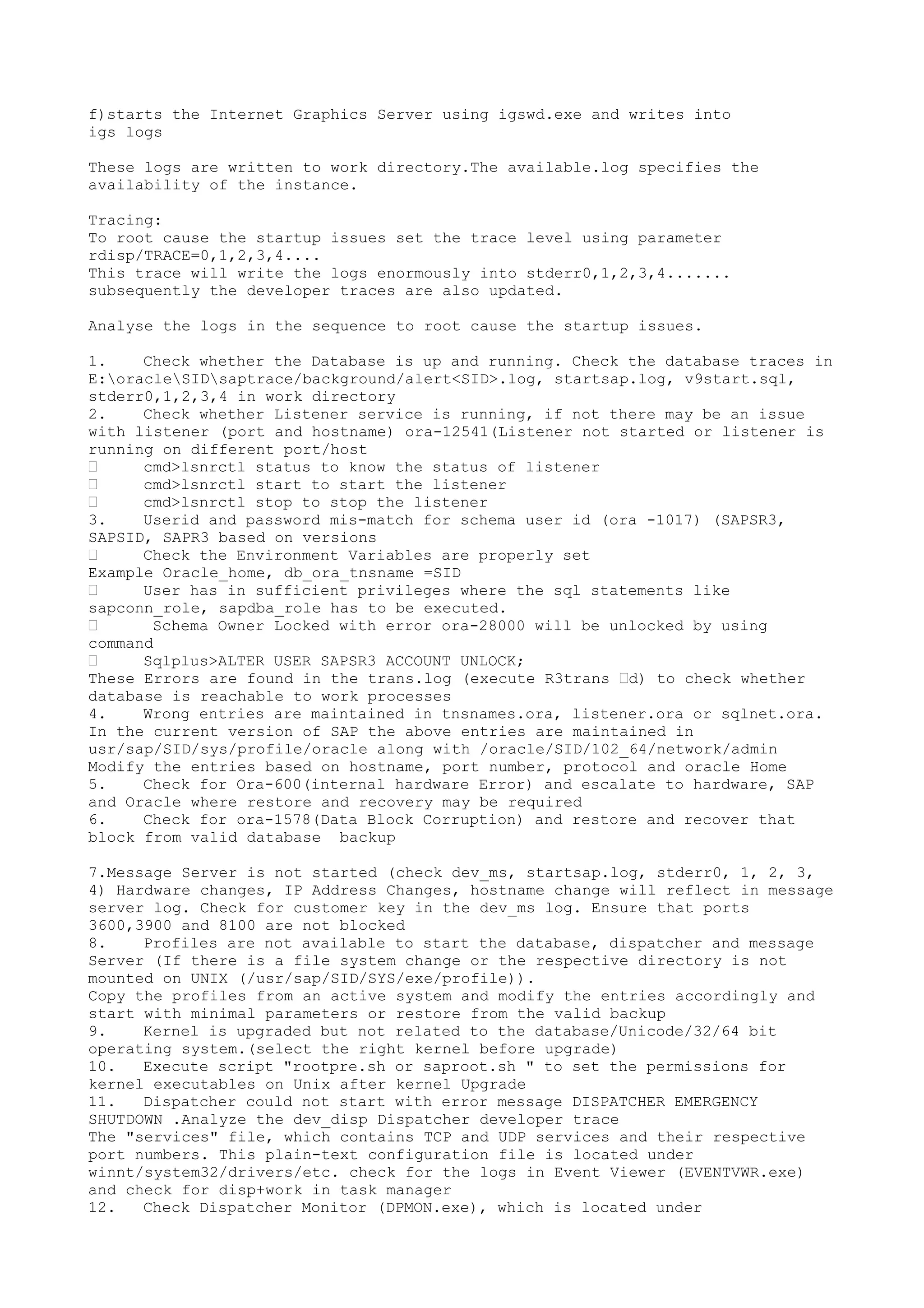 f)starts the Internet Graphics Server using igswd.exe and writes into
igs logs

These logs are written to work directory.The available.log specifies the
availability of the instance.

Tracing:
To root cause the startup issues set the trace level using parameter
rdisp/TRACE=0,1,2,3,4....
This trace will write the logs enormously into stderr0,1,2,3,4.......
subsequently the developer traces are also updated.

Analyse the logs in the sequence to root cause the startup issues.

1.    Check whether the Database is up and running. Check the database traces in
E:oracleSIDsaptrace/background/alert<SID>.log, startsap.log, v9start.sql,
stderr0,1,2,3,4 in work directory
2.    Check whether Listener service is running, if not there may be an issue
with listener (port and hostname) ora-12541(Listener not started or listener is
running on different port/host
•     cmd>lsnrctl status to know the status of listener
•     cmd>lsnrctl start to start the listener
•     cmd>lsnrctl stop to stop the listener
3.    Userid and password mis-match for schema user id (ora -1017) (SAPSR3,
SAPSID, SAPR3 based on versions
•     Check the Environment Variables are properly set
Example Oracle_home, db_ora_tnsname =SID
•     User has in sufficient privileges where the sql statements like
sapconn_role, sapdba_role has to be executed.
•      Schema Owner Locked with error ora-28000 will be unlocked by using
command
•     Sqlplus>ALTER USER SAPSR3 ACCOUNT UNLOCK;
These Errors are found in the trans.log (execute R3trans •d) to check whether
database is reachable to work processes
4.    Wrong entries are maintained in tnsnames.ora, listener.ora or sqlnet.ora.
In the current version of SAP the above entries are maintained in
usr/sap/SID/sys/profile/oracle along with /oracle/SID/102_64/network/admin
Modify the entries based on hostname, port number, protocol and oracle Home
5.    Check for Ora-600(internal hardware Error) and escalate to hardware, SAP
and Oracle where restore and recovery may be required
6.    Check for ora-1578(Data Block Corruption) and restore and recover that
block from valid database backup

7.Message Server is not started (check dev_ms, startsap.log, stderr0, 1, 2, 3,
4) Hardware changes, IP Address Changes, hostname change will reflect in message
server log. Check for customer key in the dev_ms log. Ensure that ports
3600,3900 and 8100 are not blocked
8.    Profiles are not available to start the database, dispatcher and message
Server (If there is a file system change or the respective directory is not
mounted on UNIX (/usr/sap/SID/SYS/exe/profile)).
Copy the profiles from an active system and modify the entries accordingly and
start with minimal parameters or restore from the valid backup
9.    Kernel is upgraded but not related to the database/Unicode/32/64 bit
operating system.(select the right kernel before upgrade)
10.   Execute script "rootpre.sh or saproot.sh " to set the permissions for
kernel executables on Unix after kernel Upgrade
11.   Dispatcher could not start with error message DISPATCHER EMERGENCY
SHUTDOWN .Analyze the dev_disp Dispatcher developer trace
The "services" file, which contains TCP and UDP services and their respective
port numbers. This plain-text configuration file is located under
winnt/system32/drivers/etc. check for the logs in Event Viewer (EVENTVWR.exe)
and check for disp+work in task manager
12.   Check Dispatcher Monitor (DPMON.exe), which is located under
 