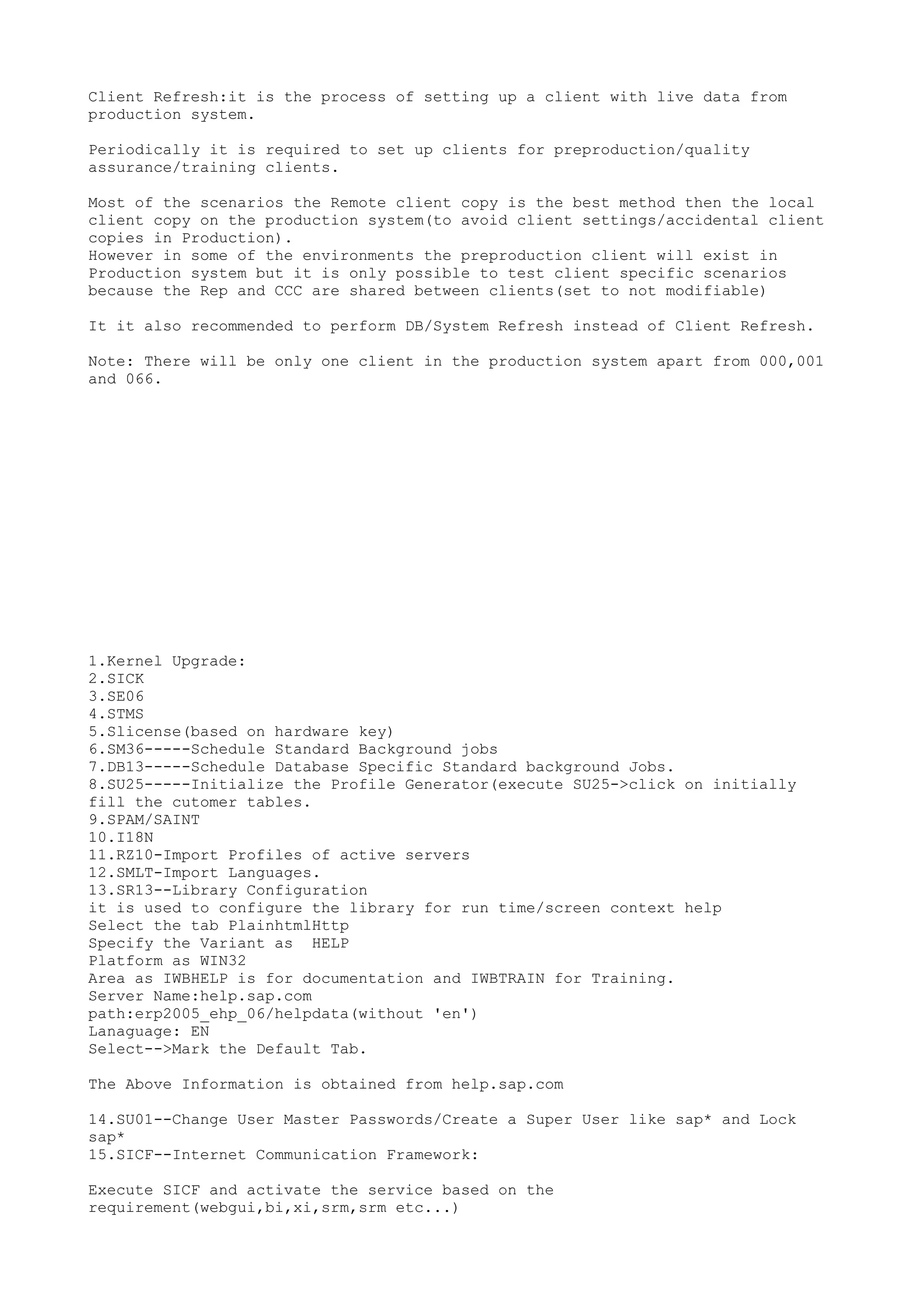 Client Refresh:it is the process of setting up a client with live data from
production system.

Periodically it is required to set up clients for preproduction/quality
assurance/training clients.

Most of the scenarios the Remote client copy is the best method then the local
client copy on the production system(to avoid client settings/accidental client
copies in Production).
However in some of the environments the preproduction client will exist in
Production system but it is only possible to test client specific scenarios
because the Rep and CCC are shared between clients(set to not modifiable)

It it also recommended to perform DB/System Refresh instead of Client Refresh.

Note: There will be only one client in the production system apart from 000,001
and 066.




1.Kernel Upgrade:
2.SICK
3.SE06
4.STMS
5.Slicense(based on hardware key)
6.SM36-----Schedule Standard Background jobs
7.DB13-----Schedule Database Specific Standard background Jobs.
8.SU25-----Initialize the Profile Generator(execute SU25->click on initially
fill the cutomer tables.
9.SPAM/SAINT
10.I18N
11.RZ10-Import Profiles of active servers
12.SMLT-Import Languages.
13.SR13--Library Configuration
it is used to configure the library for run time/screen context help
Select the tab PlainhtmlHttp
Specify the Variant as HELP
Platform as WIN32
Area as IWBHELP is for documentation and IWBTRAIN for Training.
Server Name:help.sap.com
path:erp2005_ehp_06/helpdata(without 'en')
Lanaguage: EN
Select-->Mark the Default Tab.

The Above Information is obtained from help.sap.com

14.SU01--Change User Master Passwords/Create a Super User like sap* and Lock
sap*
15.SICF--Internet Communication Framework:

Execute SICF and activate the service based on the
requirement(webgui,bi,xi,srm,srm etc...)
 