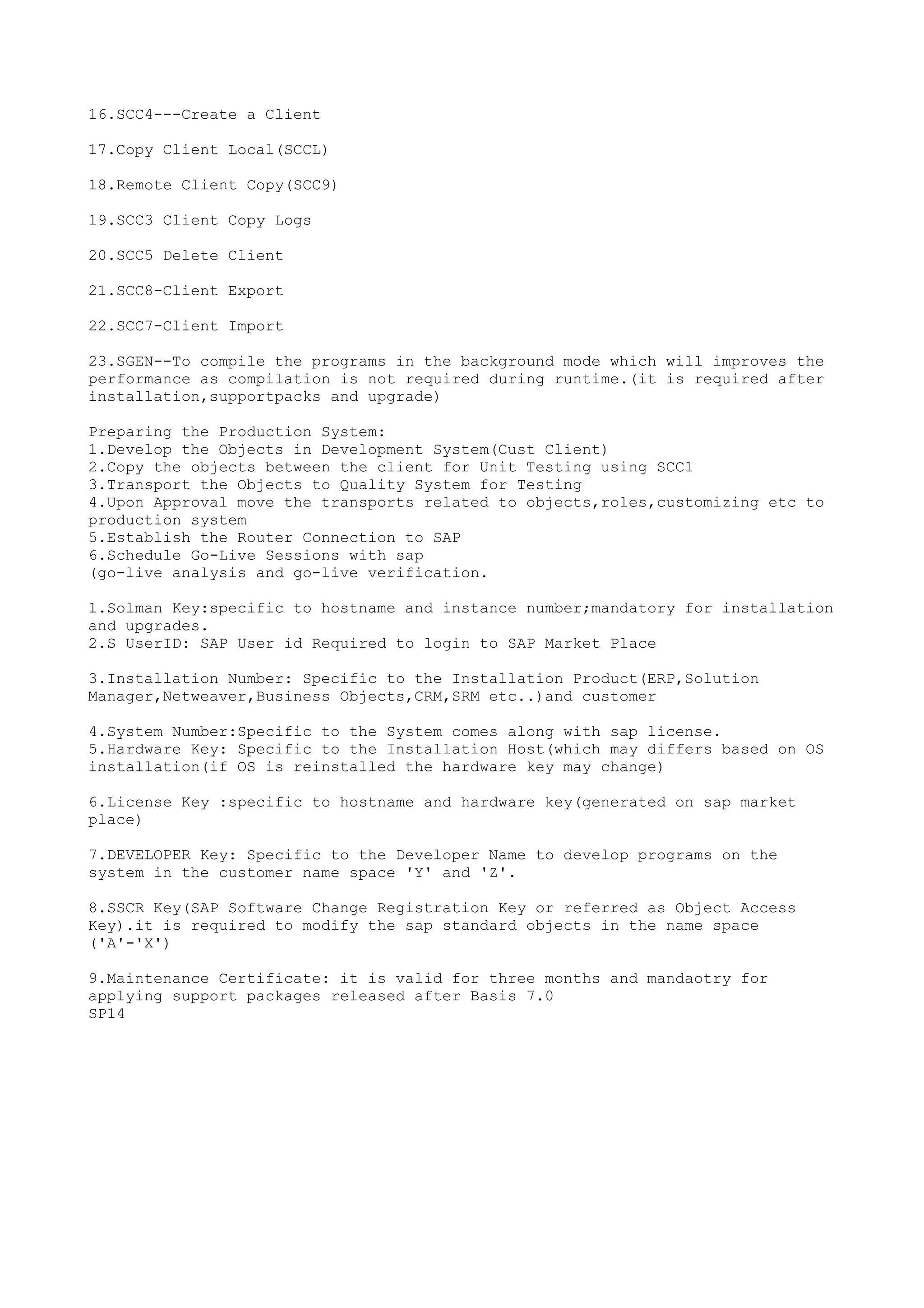 16.SCC4---Create a Client

17.Copy Client Local(SCCL)

18.Remote Client Copy(SCC9)

19.SCC3 Client Copy Logs

20.SCC5 Delete Client

21.SCC8-Client Export

22.SCC7-Client Import

23.SGEN--To compile the programs in the background mode which will improves the
performance as compilation is not required during runtime.(it is required after
installation,supportpacks and upgrade)

Preparing the Production System:
1.Develop the Objects in Development System(Cust Client)
2.Copy the objects between the client for Unit Testing using SCC1
3.Transport the Objects to Quality System for Testing
4.Upon Approval move the transports related to objects,roles,customizing etc to
production system
5.Establish the Router Connection to SAP
6.Schedule Go-Live Sessions with sap
(go-live analysis and go-live verification.

1.Solman Key:specific to hostname and instance number;mandatory for installation
and upgrades.
2.S UserID: SAP User id Required to login to SAP Market Place

3.Installation Number: Specific to the Installation Product(ERP,Solution
Manager,Netweaver,Business Objects,CRM,SRM etc..)and customer

4.System Number:Specific to the System comes along with sap license.
5.Hardware Key: Specific to the Installation Host(which may differs based on OS
installation(if OS is reinstalled the hardware key may change)

6.License Key :specific to hostname and hardware key(generated on sap market
place)

7.DEVELOPER Key: Specific to the Developer Name to develop programs on the
system in the customer name space 'Y' and 'Z'.

8.SSCR Key(SAP Software Change Registration Key or referred as Object Access
Key).it is required to modify the sap standard objects in the name space
('A'-'X')

9.Maintenance Certificate: it is valid for three months and mandaotry for
applying support packages released after Basis 7.0
SP14
 