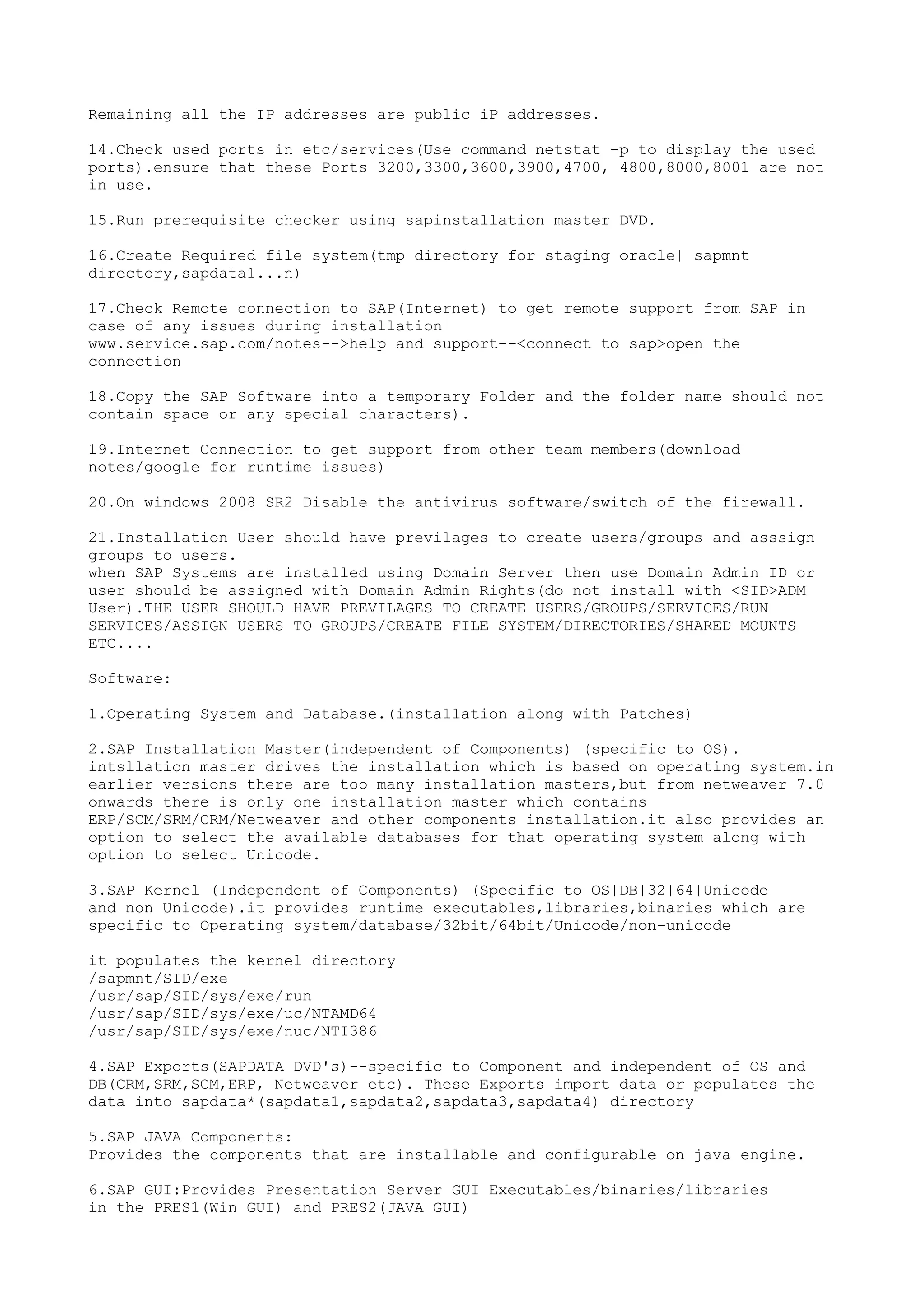 Remaining all the IP addresses are public iP addresses.

14.Check used ports in etc/services(Use command netstat -p to display the used
ports).ensure that these Ports 3200,3300,3600,3900,4700, 4800,8000,8001 are not
in use.

15.Run prerequisite checker using sapinstallation master DVD.

16.Create Required file system(tmp directory for staging oracle| sapmnt
directory,sapdata1...n)

17.Check Remote connection to SAP(Internet) to get remote support from SAP in
case of any issues during installation
www.service.sap.com/notes-->help and support--<connect to sap>open the
connection

18.Copy the SAP Software into a temporary Folder and the folder name should not
contain space or any special characters).

19.Internet Connection to get support from other team members(download
notes/google for runtime issues)

20.On windows 2008 SR2 Disable the antivirus software/switch of the firewall.

21.Installation User should have previlages to create users/groups and asssign
groups to users.
when SAP Systems are installed using Domain Server then use Domain Admin ID or
user should be assigned with Domain Admin Rights(do not install with <SID>ADM
User).THE USER SHOULD HAVE PREVILAGES TO CREATE USERS/GROUPS/SERVICES/RUN
SERVICES/ASSIGN USERS TO GROUPS/CREATE FILE SYSTEM/DIRECTORIES/SHARED MOUNTS
ETC....

Software:

1.Operating System and Database.(installation along with Patches)

2.SAP Installation Master(independent of Components) (specific to OS).
intsllation master drives the installation which is based on operating system.in
earlier versions there are too many installation masters,but from netweaver 7.0
onwards there is only one installation master which contains
ERP/SCM/SRM/CRM/Netweaver and other components installation.it also provides an
option to select the available databases for that operating system along with
option to select Unicode.

3.SAP Kernel (Independent of Components) (Specific to OS|DB|32|64|Unicode
and non Unicode).it provides runtime executables,libraries,binaries which are
specific to Operating system/database/32bit/64bit/Unicode/non-unicode

it populates the kernel directory
/sapmnt/SID/exe
/usr/sap/SID/sys/exe/run
/usr/sap/SID/sys/exe/uc/NTAMD64
/usr/sap/SID/sys/exe/nuc/NTI386

4.SAP Exports(SAPDATA DVD's)--specific to Component and independent of OS and
DB(CRM,SRM,SCM,ERP, Netweaver etc). These Exports import data or populates the
data into sapdata*(sapdata1,sapdata2,sapdata3,sapdata4) directory

5.SAP JAVA Components:
Provides the components that are installable and configurable on java engine.

6.SAP GUI:Provides Presentation Server GUI Executables/binaries/libraries
in the PRES1(Win GUI) and PRES2(JAVA GUI)
 