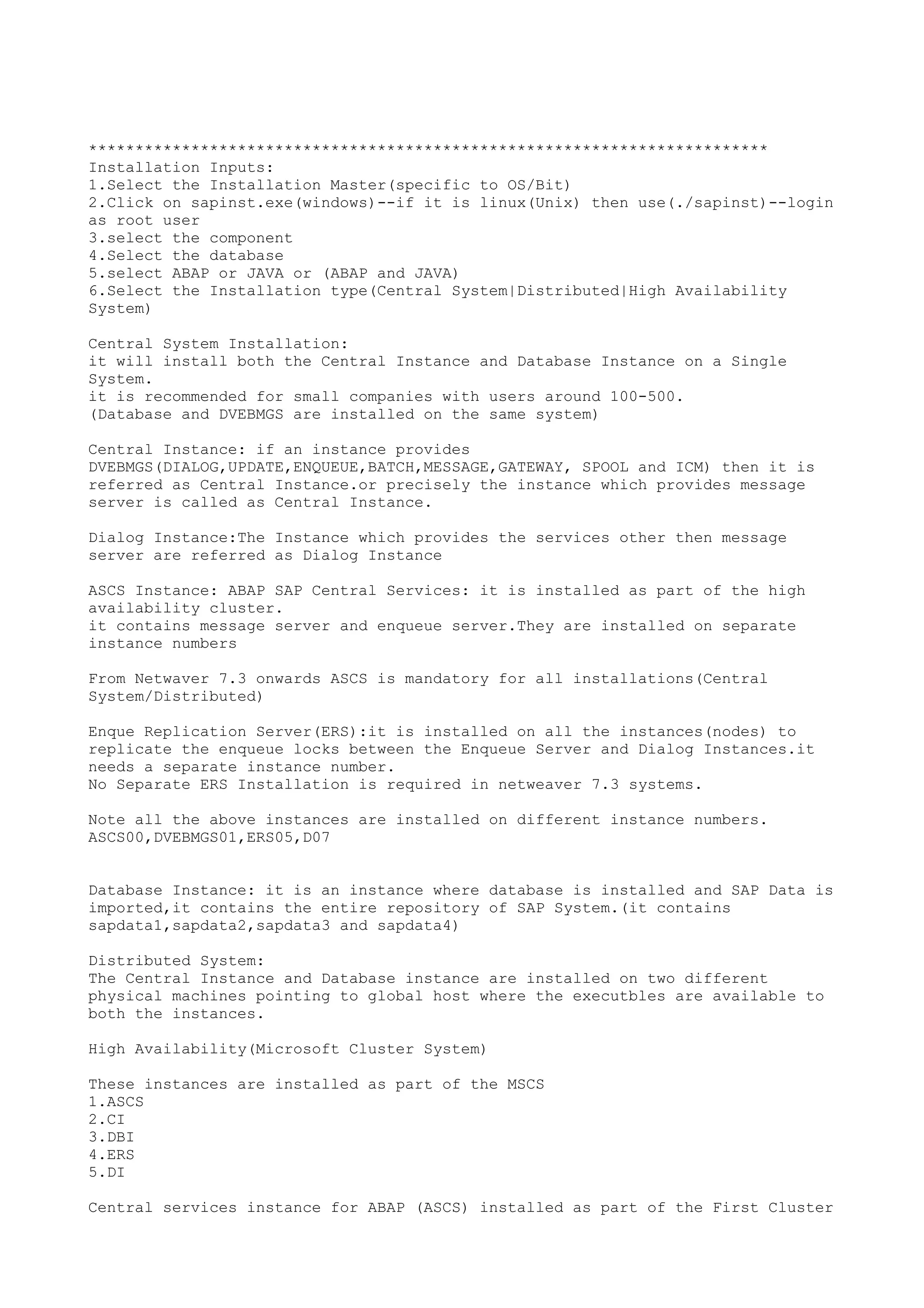 *************************************************************************
Installation Inputs:
1.Select the Installation Master(specific to OS/Bit)
2.Click on sapinst.exe(windows)--if it is linux(Unix) then use(./sapinst)--login
as root user
3.select the component
4.Select the database
5.select ABAP or JAVA or (ABAP and JAVA)
6.Select the Installation type(Central System|Distributed|High Availability
System)

Central System Installation:
it will install both the Central Instance and Database Instance on a Single
System.
it is recommended for small companies with users around 100-500.
(Database and DVEBMGS are installed on the same system)

Central Instance: if an instance provides
DVEBMGS(DIALOG,UPDATE,ENQUEUE,BATCH,MESSAGE,GATEWAY, SPOOL and ICM) then it is
referred as Central Instance.or precisely the instance which provides message
server is called as Central Instance.

Dialog Instance:The Instance which provides the services other then message
server are referred as Dialog Instance

ASCS Instance: ABAP SAP Central Services: it is installed as part of the high
availability cluster.
it contains message server and enqueue server.They are installed on separate
instance numbers

From Netwaver 7.3 onwards ASCS is mandatory for all installations(Central
System/Distributed)

Enque Replication Server(ERS):it is installed on all the instances(nodes) to
replicate the enqueue locks between the Enqueue Server and Dialog Instances.it
needs a separate instance number.
No Separate ERS Installation is required in netweaver 7.3 systems.

Note all the above instances are installed on different instance numbers.
ASCS00,DVEBMGS01,ERS05,D07


Database Instance: it is an instance where database is installed and SAP Data is
imported,it contains the entire repository of SAP System.(it contains
sapdata1,sapdata2,sapdata3 and sapdata4)

Distributed System:
The Central Instance and Database instance are installed on two different
physical machines pointing to global host where the executbles are available to
both the instances.

High Availability(Microsoft Cluster System)

These instances are installed as part of the MSCS
1.ASCS
2.CI
3.DBI
4.ERS
5.DI

Central services instance for ABAP (ASCS) installed as part of the First Cluster
 