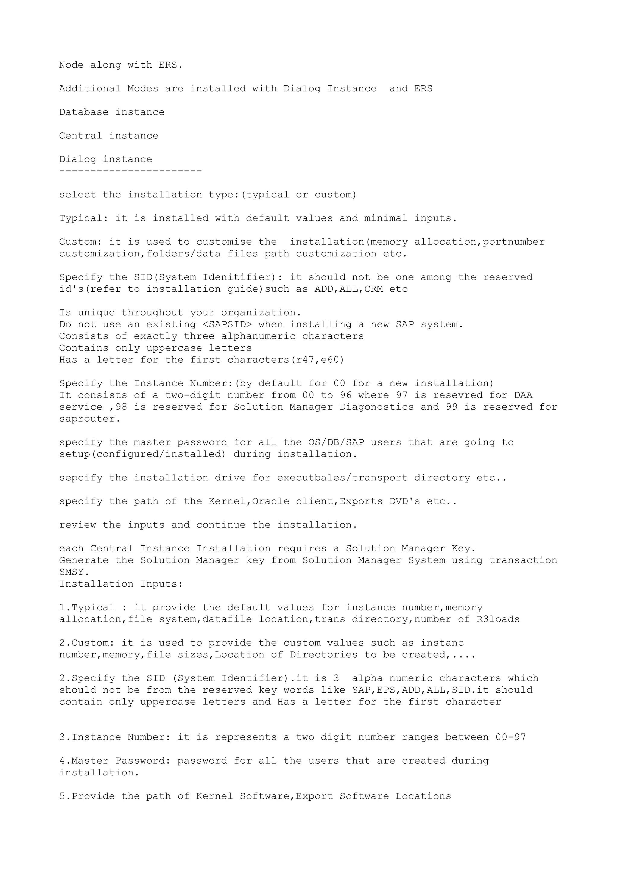 Node along with ERS.

Additional Modes are installed with Dialog Instance   and ERS

Database instance

Central instance

Dialog instance
-----------------------

select the installation type:(typical or custom)

Typical: it is installed with default values and minimal inputs.

Custom: it is used to customise the installation(memory allocation,portnumber
customization,folders/data files path customization etc.

Specify the SID(System Idenitifier): it should not be one among the reserved
id's(refer to installation guide)such as ADD,ALL,CRM etc

Is unique throughout your organization.
Do not use an existing <SAPSID> when installing a new SAP system.
Consists of exactly three alphanumeric characters
Contains only uppercase letters
Has a letter for the first characters(r47,e60)

Specify the Instance Number:(by default for 00 for a new installation)
It consists of a two-digit number from 00 to 96 where 97 is resevred for DAA
service ,98 is reserved for Solution Manager Diagonostics and 99 is reserved for
saprouter.

specify the master password for all the OS/DB/SAP users that are going to
setup(configured/installed) during installation.

sepcify the installation drive for executbales/transport directory etc..

specify the path of the Kernel,Oracle client,Exports DVD's etc..

review the inputs and continue the installation.

each Central Instance Installation requires a Solution Manager Key.
Generate the Solution Manager key from Solution Manager System using transaction
SMSY.
Installation Inputs:

1.Typical : it provide the default values for instance number,memory
allocation,file system,datafile location,trans directory,number of R3loads

2.Custom: it is used to provide the custom values such as instanc
number,memory,file sizes,Location of Directories to be created,....

2.Specify the SID (System Identifier).it is 3 alpha numeric characters which
should not be from the reserved key words like SAP,EPS,ADD,ALL,SID.it should
contain only uppercase letters and Has a letter for the first character


3.Instance Number: it is represents a two digit number ranges between 00-97

4.Master Password: password for all the users that are created during
installation.

5.Provide the path of Kernel Software,Export Software Locations
 
