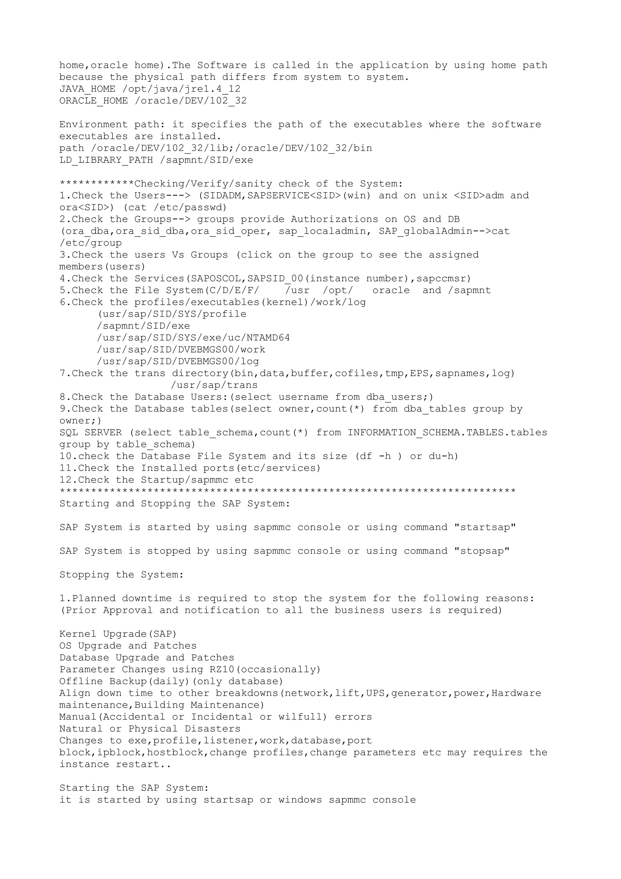 home,oracle home).The Software is called in the application by using home path
because the physical path differs from system to system.
JAVA_HOME /opt/java/jre1.4_12
ORACLE_HOME /oracle/DEV/102_32

Environment path: it specifies the path of the executables where the software
executables are installed.
path /oracle/DEV/102_32/lib;/oracle/DEV/102_32/bin
LD_LIBRARY_PATH /sapmnt/SID/exe

************Checking/Verify/sanity check of the System:
1.Check the Users---> (SIDADM,SAPSERVICE<SID>(win) and on unix <SID>adm and
ora<SID>) (cat /etc/passwd)
2.Check the Groups--> groups provide Authorizations on OS and DB
(ora_dba,ora_sid_dba,ora_sid_oper, sap_localadmin, SAP_globalAdmin-->cat
/etc/group
3.Check the users Vs Groups (click on the group to see the assigned
members(users)
4.Check the Services(SAPOSCOL,SAPSID_00(instance number),sapccmsr)
5.Check the File System(C/D/E/F/    /usr /opt/    oracle and /sapmnt
6.Check the profiles/executables(kernel)/work/log
      (usr/sap/SID/SYS/profile
      /sapmnt/SID/exe
      /usr/sap/SID/SYS/exe/uc/NTAMD64
      /usr/sap/SID/DVEBMGS00/work
      /usr/sap/SID/DVEBMGS00/log
7.Check the trans directory(bin,data,buffer,cofiles,tmp,EPS,sapnames,log)
                  /usr/sap/trans
8.Check the Database Users:(select username from dba_users;)
9.Check the Database tables(select owner,count(*) from dba_tables group by
owner;)
SQL SERVER (select table_schema,count(*) from INFORMATION_SCHEMA.TABLES.tables
group by table_schema)
10.check the Database File System and its size (df -h ) or du-h)
11.Check the Installed ports(etc/services)
12.Check the Startup/sapmmc etc
*************************************************************************
Starting and Stopping the SAP System:

SAP System is started by using sapmmc console or using command "startsap"

SAP System is stopped by using sapmmc console or using command "stopsap"

Stopping the System:

1.Planned downtime is required to stop the system for the following reasons:
(Prior Approval and notification to all the business users is required)

Kernel Upgrade(SAP)
OS Upgrade and Patches
Database Upgrade and Patches
Parameter Changes using RZ10(occasionally)
Offline Backup(daily)(only database)
Align down time to other breakdowns(network,lift,UPS,generator,power,Hardware
maintenance,Building Maintenance)
Manual(Accidental or Incidental or wilfull) errors
Natural or Physical Disasters
Changes to exe,profile,listener,work,database,port
block,ipblock,hostblock,change profiles,change parameters etc may requires the
instance restart..

Starting the SAP System:
it is started by using startsap or windows sapmmc console
 
