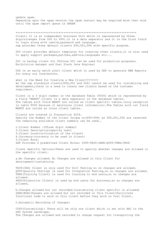 update spam.
Depending upon the spam version the spam restart may be required more then once
until the spam import queue is GREEN


*************************************************************************
Client: it is an independent business Unit which is represented by three
digits(ranges from 000 to 999).it is a data separator and it is the first field
to login along with userid,password and language.
sap provides three default clients 000,001,066 with specific purpose.

000 client provides default templates for creating other clients.it is also used
to apply support packages,patches,add-ons,languages etc...

001 is backup client for 000(now 001 can be used for production purposes:
Ex:Solution manager and Dual Stack Java Engines)

066 is an early watch alert client which is used by SAP to generate EWA Reports
for every six (one)months.

what is the Need for Creating a New Client????????
As the sap standrard clients(000,001 and 066) cannot be used for customizing and
development,there is a need to create new clients based on the customer
requirment.

Client is a 3 digit number in the database Table (T000) which is represented by
a field 'MANDT'.Client is a data separator in the database tables.
The tables with field MANDT are called as client specific tables.(only exception
is table T000 because it maintains client information).The Tables with out field
MANDT are called as cross client tables.

Clients are created in Transaction SCC4.
Specify the Number of the Client Unique no(000-999) as 000,001,066 are reserved
the remaining available client numbers can be used..

1.Client Number :(Three digit number)
2.Client Description(specify text)
3.Client Location(location of the client)
4.Currency:(currency to be used in client)
5.Client Role:
SAP Provides 6 predefined Client Roles: CUST|TEST|SAND|QTST|TRNG|PROD

Client Specific Options:These are used to specify whether changes are allowed in
the specific client.

a.No Changes allowed: No Changes are allowed in this Client for
development/customizing

TEST(ING) Client is only used for Unit Testing so no changes are allowed.
QTST(Quality Testing) is used for Integration Testing,so no changes are allowed.
TRNG(Training Client) is used for training to end users,so no changes are
allowed.
PROD(Production Client) is used by end users for business,so no changes are
allowed.

b.Changes allowed but not recorded:(customizing client specific is allowed)
SAND(BOX)Changes are allowed but not recorded in this Client(facilitate
functional team to work on this client before they work on Cust Client.

C.Automatic Recording of changes:

CUST(Customizing): There will be only one client which is set with ARC in the
SAP System Landscape.
The Changes are allowed and recorded to change request for transporting the
 