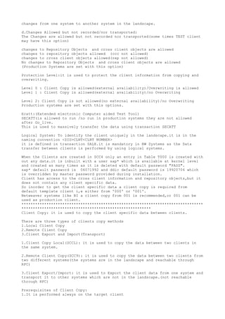 changes from one system to another system in the landscape.

d.Changes Allowed but not recorded/nor transported:
The Changes are allowed but not recorded nor transported(some times TEST client
may have this option)

changes to Repository Objects and cross client objects are allowed
changes to repository objects allowed (ccc not allowed)
changes to cross client objects allowed(rep not allowed)
No changes to Repository Objects and cross client objects are allowed
(Production Systems are set with this option)

Protection Level:it is used to protect the client information from copying and
overwriting.

Level 0 : Client Copy is allowed(external availability)/Overwriting is allowed
Level 1 : Client Copy is allowed(external availability)/no Overwriting

Level 2: Client Copy is not allowed(no external availability)/no Overwriting
Production systems are set with this options.

Ecatt:(Extended electronic Computer aided Test Tool)
SECATT(is allowed to run /no run in production systems they are not allowed
after Go_live.
This is used to massively transfer the data using transaction SECATT

Logical System: To identify the client uniquely in the landscape.it is in the
naming convention <SID>CLNT<CLNT NUMBER>
it is defined in transaction SALE.it is mandatory in BW Systems as the Data
transfer between clients is performed by using logical systems.

When the Clients are created in SCC4 only an entry in Table T000 is created with
out any data.it is inbuilt with a user sap* which is available at kernel level
and created as many times as it is deleted with default password "PASS".
sap* default password is 06071992 and ddic default password is 19920706 which
is overridden by master password provided during installation.
Client has access to the cross client information and repository objects,but it
does not contain any client specific data.
So inorder to get the client specific data a client copy is required from
default template client i,e either from '000' or '001'.
Netweaver systems like BI a client copy from 001 is recommended,or 001 can be
used as production client.
********************************************************************************
*********************************************************
Client Copy: it is used to copy the client specific data between clients.

There are three types of clients copy methods
1.Local Client Copy
2.Remote Client Copy
3.Client Export and Import(Transport)

1.Client Copy Local(SCCL): it is used to copy the data between two clients in
the same system.

2.Remote Client Copy(SCC9): it is used to copy the data between two clients from
two different systems(the systems are in the landscape and reachable through
RFC)

3.Client Export/Import: it is used to Export the client data from one system and
transport it to other systems which are not in the landscape.(not reachable
through RFC)

Prerequisites of Client Copy:
1.It is performed always on the target client
 