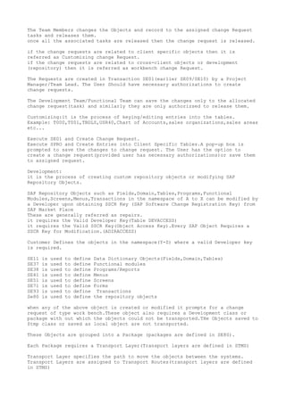 The Team Members changes the Objects and record to the assigned change Request
tasks and releases them.
once all the associated tasks are released then the change request is released.

if the change requests are related to client specific objects then it is
referred as Customizing change Request.
if the change requests are related to cross-client objects or development
(repository) then it is referred as workbench change Request.

The Requests are created in Transaction SE01(earlier SE09/SE10) by a Project
Manager/Team Lead. The User Should have necessary authorizations to create
change requests.

The Development Team/Functional Team can save the changes only to the allocated
change request(task) and similarly they are only authorizsed to release them.

Customizing:it is the process of keying/editing entries into the tables.
Example: T000,T001,TBDLS,USR40,Chart of Accounts,sales organizations,sales areas
etc...

Execute SE01 and Create Change Request.
Execute SPRO and Create Entries into Client Specific Tables.A pop-up box is
prompted to save the changes to change request. The User has the option to
create a change request(provided user has necessary authorizations)or save them
to assigned request.

Development:
it is the process of creating custom repository objects or modifying SAP
Repository Objects.

SAP Repository Objects such as Fields,Domain,Tables,Programs,Functional
Modules,Screens,Menus,Transactions in the namespace of A to X can be modified by
a Developer upon obtaining SSCR Key (SAP Software Change Registration Key) from
SAP Market Place
These are generally referred as repairs.
it requires the Valid Developer Key(Table DEVACCESS)
it requires the Valid SSCR Key(Object Access Key).Every SAP Object Requires a
SSCR Key for Modification.(ADIRACCESS)

Customer Defines the objects in the namespace(Y-Z) where a valid Developer key
is required.

SE11   is   used   to   define   Data Dictionary Objects(Fields,Domain,Tables)
SE37   is   used   to   define   Functional modules
SE38   is   used   to   define   Programs/Reports
SE41   is   used   to   define   Menus
SE51   is   used   to   define   Screens
SE71   is   used   to   define   Forms
SE93   is   used   to   define    Transactions
Se80   is   used   to   define   the repository objects

when any of the above object is created or modified it prompts for a change
request of type work bench.These object also requires a Development class or
package with out which the objects could not be transported.THe Objects saved to
$tmp class or saved as local object are not transported.

These Objects are grouped into a Package (packages are defined in SE80).

Each Package requires a Transport Layer(Transport layers are defined in STMS)

Transport Layer specifies the path to move the objects between the systems.
Transport Layers are assigned to Transport Routes(transport layers are defined
in STMS)
 
