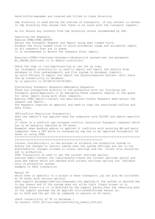 data/cofile/sapnames are created and filled in trans directory

tmp directory is used during the runtime of transports. if any content is choked
in tmp directory then assume that there is an issue with the transport request.

do not delete any contents from tmp directory unless recommended by SAP.

Importing the Requests:
Execute STMS/STMS_IMPORT
Select the Transport Request and Import using semi loaded truck.
Disable the fully loaded truck to avoid accidental usage and accidental import
of all requests that are in Queue.
it is recommended to delete the requests after import.

Execute-->STMS--Overview--Systems-->doubleclick system--set the parameter
No_IMPORT_ALL=1(set it in domain controller)

Check the logs in /usr/sap/trans/log or use the tp logs.
tp: (transport protocol);it is used to export and import the objects From
database to file system(export) and file system to database (import).
tp calls R3trans to export and import the objects(execute R3trans -d)to check
the tp connectivity to database.
tp is specific to OS/DB/32/64/UC/NUC.

Preliminary Transport Requests:(Emergency Requests)
These are transported directly to the production with out following the
Transport Queue/Approvals in an emergency.These requests remains in the queue
for later import along with other requests.
Execute STMS_Import-->select the menu Extras-->other Requests Add--select the
request and import..
The Requests requires an approval and need to copy the associated cofiles and
data files.

CRT(conflict Resolution Transports):
when the add-on's are applied read the composite note 822380 and add-on specific
note.
if there is a conflict sap releases conflict resolution Transport requests which
has to be manually imported at OS Level.
Example: when banking add-on is applied it conflicts with existing BW and basis
component then a CRT which is released by sap has to be imported through(at) OS
Level or using STMS
********************************************************************************
********************************************************
Current Customizing:it is the process of allowing the production system to
modify the changes to certain tables even the system settings are set to not
modifiable/no changes allowed in client settings and the Client role should be
set to production.
SOBJ Transaction is used to set the current settings option;
execute SOBJ-->select the table-modify--check the current settings option and
save.The tables which are checked with current settings options are editable
only in production system.
example is OB52 transaction

Manual TP
while stms is specific to a single or mass transports ,tp can also be initiated
at OS Level with various options.
when support packages/add-ons/languages are applied,if the system is aborted due
to any reason and if the system does not allow login (logon screen is in
modified state--i.e it is modified by the support packs),then the remaining part
of the support package can be applied (initiated)through manual tp.
go to ULOG and the get the tp commands to execute at OS Level.

check connectivity of TP to database :
tp connect <SID> pf=/usr/sap/trans/bin/tp_domain_SID.pfl
 