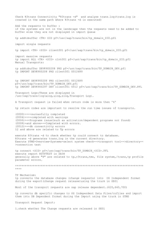 Check R3trans Connectivity "R3trans -d" and analyse trans.log(trans.log is
created in the same path where R3trans -d is executed)

Add the requests to buffer :
if the systems are not in the landscape then the requests need to be added to
buffer else they are not displayed in import Queue

tp addtobuffer <TR> SID pf=/usr/sap/trans/bin/tp_domain_SID.pfl

import single requests

tp import <TR> <SID> client001 pf=/usr/sap/trans/bin/tp_domain_SID.pfl

import massive requests
tp import ALL <TR> <SID> clnt001 pf=/usr/sap/trans/bin/tp_domain_SID.pfl
Manual Transports:

tp addtobuffer DEVK900208 PRD pf=/usr/sap/trans/bin/TP_DOMAIN_DEV.pfl
tp IMPORT DEVK900208 PRD client001 U012689


tp IMPORT DEVK900208 PRD client001 U012689
pf=/usr/sap/trans/bin/TP_DOMAIN_DEV.pfl
tp IMPORT DEVK900297 DEV client001 U012 pf=/usr/sap/trans/bin/TP_DOMAIN_DEV.PFL

Transport Logs:These are displayed in
/usr/sap/trans/log(alog,ulog,slog,Transport Log).

A Transport request is failed when return code is more then '4'

tp return codes are important to resolve the run time issues of transports.

(0000)----succesfully completed
(0004)----completed with warnings
(0006)---Programs issue(such as activation/dependent programs not found)
(0008)-and above---Completed with errors.
(0012)---db connectivity errors
12 and above are related to Tp errors

execute R3trans -d to check whether tp could connect to database.
R3trans -d generates trans.log in the current directory.
Execute STMS-Overview-Systems-select system check-->transport tool-->directory--
>connection test

tp connect <SID> pf=/usr/sap/trans/bin/TP_DOMAIN_<SID>.PFL
execute report RSTPTEST in SA38
generally above "8" are related to tp,r3trans,tms, file system,/trans,tp profile
parameter errors.

********************************************************************************
****

TP Mechanism:
tp converts the database changes (change requests) into OS Independent format
during the export(change request release)using the truck in SE01

Most of the transport requests are sap release dependent.(620,640,700)

tp converts db specific changes to OS Independent Data Files/cofiles and import
them into DB Dependent format during the Import using the truck in STMS

Transport Request Import:

1.check whether The Change requests are released in SE01
 
