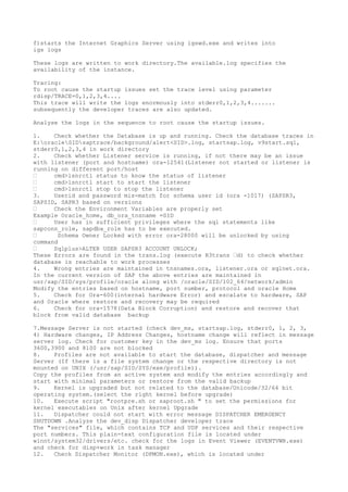 f)starts the Internet Graphics Server using igswd.exe and writes into
igs logs

These logs are written to work directory.The available.log specifies the
availability of the instance.

Tracing:
To root cause the startup issues set the trace level using parameter
rdisp/TRACE=0,1,2,3,4....
This trace will write the logs enormously into stderr0,1,2,3,4.......
subsequently the developer traces are also updated.

Analyse the logs in the sequence to root cause the startup issues.

1.    Check whether the Database is up and running. Check the database traces in
E:oracleSIDsaptrace/background/alert<SID>.log, startsap.log, v9start.sql,
stderr0,1,2,3,4 in work directory
2.    Check whether Listener service is running, if not there may be an issue
with listener (port and hostname) ora-12541(Listener not started or listener is
running on different port/host
•     cmd>lsnrctl status to know the status of listener
•     cmd>lsnrctl start to start the listener
•     cmd>lsnrctl stop to stop the listener
3.    Userid and password mis-match for schema user id (ora -1017) (SAPSR3,
SAPSID, SAPR3 based on versions
•     Check the Environment Variables are properly set
Example Oracle_home, db_ora_tnsname =SID
•     User has in sufficient privileges where the sql statements like
sapconn_role, sapdba_role has to be executed.
•      Schema Owner Locked with error ora-28000 will be unlocked by using
command
•     Sqlplus>ALTER USER SAPSR3 ACCOUNT UNLOCK;
These Errors are found in the trans.log (execute R3trans •d) to check whether
database is reachable to work processes
4.    Wrong entries are maintained in tnsnames.ora, listener.ora or sqlnet.ora.
In the current version of SAP the above entries are maintained in
usr/sap/SID/sys/profile/oracle along with /oracle/SID/102_64/network/admin
Modify the entries based on hostname, port number, protocol and oracle Home
5.    Check for Ora-600(internal hardware Error) and escalate to hardware, SAP
and Oracle where restore and recovery may be required
6.    Check for ora-1578(Data Block Corruption) and restore and recover that
block from valid database backup

7.Message Server is not started (check dev_ms, startsap.log, stderr0, 1, 2, 3,
4) Hardware changes, IP Address Changes, hostname change will reflect in message
server log. Check for customer key in the dev_ms log. Ensure that ports
3600,3900 and 8100 are not blocked
8.    Profiles are not available to start the database, dispatcher and message
Server (If there is a file system change or the respective directory is not
mounted on UNIX (/usr/sap/SID/SYS/exe/profile)).
Copy the profiles from an active system and modify the entries accordingly and
start with minimal parameters or restore from the valid backup
9.    Kernel is upgraded but not related to the database/Unicode/32/64 bit
operating system.(select the right kernel before upgrade)
10.   Execute script "rootpre.sh or saproot.sh " to set the permissions for
kernel executables on Unix after kernel Upgrade
11.   Dispatcher could not start with error message DISPATCHER EMERGENCY
SHUTDOWN .Analyze the dev_disp Dispatcher developer trace
The "services" file, which contains TCP and UDP services and their respective
port numbers. This plain-text configuration file is located under
winnt/system32/drivers/etc. check for the logs in Event Viewer (EVENTVWR.exe)
and check for disp+work in task manager
12.   Check Dispatcher Monitor (DPMON.exe), which is located under
 