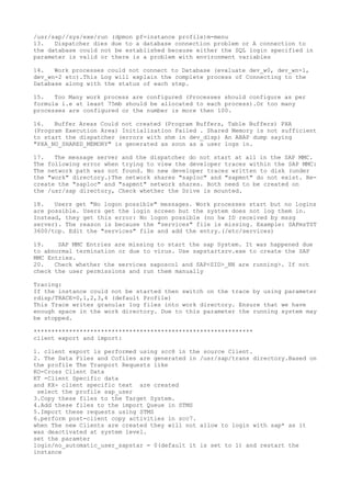/usr/sap//sys/exe/run (dpmon pf=instance profile)m-menu
13.   Dispatcher dies due to a database connection problem or A connection to
the database could not be established because either the SQL login specified in
parameter is valid or there is a problem with environment variables

14.   Work processes could not connect to Database (evaluate dev_w0, dev_wn-1,
dev_wn-2 etc).This Log will explain the complete process of Connecting to the
Database along with the status of each step.

15.   Too Many work process are configured (Processes should configure as per
formula i.e at least 75mb should be allocated to each process).Or too many
processes are configured or the number is more then 100.

16.   Buffer Areas Could not created (Program Buffers, Table Buffers) PXA
(Program Execution Area) Initialization Failed . Shared Memory is not sufficient
to start the dispatcher (errors with shm in dev_disp) An ABAP dump saying
"PXA_NO_SHARED_MEMORY" is generated as soon as a user logs in.

17.   The message server and the dispatcher do not start at all in the SAP MMC.
The following error when trying to view the developer traces within the SAP MMC:
The network path was not found. No new developer traces written to disk (under
the "work" directory.)The network shares "saploc" and "sapmnt" do not exist. Re-
create the "saploc" and "sapmnt" network shares. Both need to be created on
the /usr/sap directory, Check whether the Drive is mounted.

18.   Users get "No logon possible" messages. Work processes start but no logins
are possible. Users get the login screen but the system does not log them in.
Instead, they get this error: No logon possible (no hw ID received by mssg
server). The reason is because the "services" file is missing. Example: SAPmsTST
3600/tcp. Edit the "services" file and add the entry.(/etc/services)

19.    SAP MMC Entries are missing to start the sap System. It was happened due
to abnormal termination or due to virus. Use sapstartsrv.exe to create the SAP
MMC Entries.
20.   Check whether the services saposcol and SAP<SID>_NN are running>. If not
check the user permissions and run them manually

Tracing:
If the instance could not be started then switch on the trace by using parameter
rdisp/TRACE=0,1,2,3,4 (default Profile)
This Trace writes granular log files into work directory. Ensure that we have
enough space in the work directory. Due to this parameter the running system may
be stopped.

**************************************************************
client export and import:

1. client export is performed using scc8 in the source Client.
2. The Data Files and Cofiles are generated in /usr/sap/trans directory.Based on
the profile The Tranport Requests like
KO-Cross Client Data
KT -Client Specific data
and KX- client specific text are created
 select the profile sap_user
3.Copy these files to the Target System.
4.Add these files to the import Queue in STMS
5.Import these requests using STMS
6.perform post-client copy activities in scc7.
when The new Clients are created they will not allow to login with sap* as it
was deactivated at system level.
set the paramter
login/no_automatic_user_sapstar = 0(default it is set to 1) and restart the
instance
 