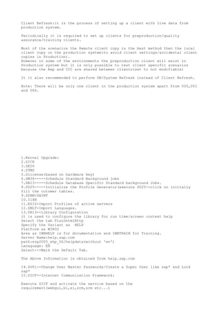 Client Refresh:it is the process of setting up a client with live data from
production system.

Periodically it is required to set up clients for preproduction/quality
assurance/training clients.

Most of the scenarios the Remote client copy is the best method then the local
client copy on the production system(to avoid client settings/accidental client
copies in Production).
However in some of the environments the preproduction client will exist in
Production system but it is only possible to test client specific scenarios
because the Rep and CCC are shared between clients(set to not modifiable)

It it also recommended to perform DB/System Refresh instead of Client Refresh.

Note: There will be only one client in the production system apart from 000,001
and 066.




1.Kernel Upgrade:
2.SICK
3.SE06
4.STMS
5.Slicense(based on hardware key)
6.SM36-----Schedule Standard Background jobs
7.DB13-----Schedule Database Specific Standard background Jobs.
8.SU25-----Initialize the Profile Generator(execute SU25->click on initially
fill the cutomer tables.
9.SPAM/SAINT
10.I18N
11.RZ10-Import Profiles of active servers
12.SMLT-Import Languages.
13.SR13--Library Configuration
it is used to configure the library for run time/screen context help
Select the tab PlainhtmlHttp
Specify the Variant as HELP
Platform as WIN32
Area as IWBHELP is for documentation and IWBTRAIN for Training.
Server Name:help.sap.com
path:erp2005_ehp_06/helpdata(without 'en')
Lanaguage: EN
Select-->Mark the Default Tab.

The Above Information is obtained from help.sap.com

14.SU01--Change User Master Passwords/Create a Super User like sap* and Lock
sap*
15.SICF--Internet Communication Framework:

Execute SICF and activate the service based on the
requirement(webgui,bi,xi,srm,srm etc...)
 