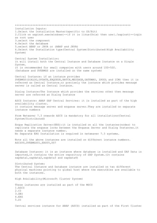 *************************************************************************
Installation Inputs:
1.Select the Installation Master(specific to OS/Bit)
2.Click on sapinst.exe(windows)--if it is linux(Unix) then use(./sapinst)--login
as root user
3.select the component
4.Select the database
5.select ABAP or JAVA or (ABAP and JAVA)
6.Select the Installation type(Central System|Distributed|High Availability
System)

Central System Installation:
it will install both the Central Instance and Database Instance on a Single
System.
it is recommended for small companies with users around 100-500.
(Database and DVEBMGS are installed on the same system)

Central Instance: if an instance provides
DVEBMGS(DIALOG,UPDATE,ENQUEUE,BATCH,MESSAGE,GATEWAY, SPOOL and ICM) then it is
referred as Central Instance.or precisely the instance which provides message
server is called as Central Instance.

Dialog Instance:The Instance which provides the services other then message
server are referred as Dialog Instance

ASCS Instance: ABAP SAP Central Services: it is installed as part of the high
availability cluster.
it contains message server and enqueue server.They are installed on separate
instance numbers

From Netwaver 7.3 onwards ASCS is mandatory for all installations(Central
System/Distributed)

Enque Replication Server(ERS):it is installed on all the instances(nodes) to
replicate the enqueue locks between the Enqueue Server and Dialog Instances.it
needs a separate instance number.
No Separate ERS Installation is required in netweaver 7.3 systems.

Note all the above instances are installed on different instance numbers.
ASCS00,DVEBMGS01,ERS05,D07


Database Instance: it is an instance where database is installed and SAP Data is
imported,it contains the entire repository of SAP System.(it contains
sapdata1,sapdata2,sapdata3 and sapdata4)

Distributed System:
The Central Instance and Database instance are installed on two different
physical machines pointing to global host where the executbles are available to
both the instances.

High Availability(Microsoft Cluster System)

These instances are installed as part of the MSCS
1.ASCS
2.CI
3.DBI
4.ERS
5.DI

Central services instance for ABAP (ASCS) installed as part of the First Cluster
 