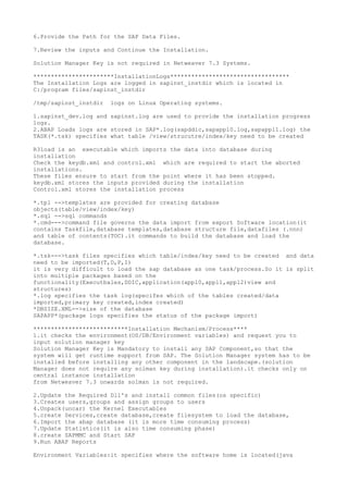 6.Provide the Path for the SAP Data Files.

7.Review the inputs and Continue the Installation.

Solution Manager Key is not required in Netweaver 7.3 Systems.

***********************InstallationLogs**********************************
The Installation Logs are logged in sapinst_instdir which is located in
C:/program files/sapinst_instdir

/tmp/sapinst_instdir   logs on Linux Operating systems.

1.sapinst_dev.log and sapinst.log are used to provide the installation progress
logs.
2.ABAP Loads logs are stored in SAP*.log(sapddic,sapappl0.log,sapappl1.log) the
TASK(*.tsk) specifies what table /view/strucutre/index/key need to be created

R3load is an executable which imports the data into database during
installation
Check the keydb.xml and control.xml which are required to start the aborted
installations.
These files ensure to start from the point where it has been stopped.
keydb.xml stores the inputs provided during the installation
Control.xml stores the installation process

*.tpl -->templates are provided for creating database
objects(table/view/index/key)
*.sql -->sql commands
*.cmd--->command file governs the data import from export Software location(it
contains Taskfile,database templates,database structure file,datafiles (.nnn)
and table of contents(TOC).it commands to build the database and load the
database.

*.tsk--->task files specifies which table/index/key need to be created and data
need to be imported(T,D,P,I)
it is very difficult to load the sap database as one task/process.So it is split
into multiple packages based on the
functionality(Executbales,DDIC,application(appl0,appl1,appl2)view and
structures)
*.log specifies the task log(specifes which of the tables created/data
imported,primary key created,index created)
*DBSIZE.XML-->size of the database
SAPAPP*(package logs specifies the status of the package import)

***************************Installation Mechanism/Process****
1.it checks the environment(OS/DB/Environment variables) and request you to
input solution manager key
Solution Manager Key is Mandatory to install any SAP Component,so that the
system will get runtime support from SAP. The Solution Manager system has to be
installed before installing any other component in the landscape.(solution
Manager does not require any solman key during installation).it checks only on
central instance installation
from Netweaver 7.3 onwards solman is not required.

2.Update the Required Dll's and install common files(os specific)
3.Creates users,groups and assign groups to users
4.Unpack(uncar) the Kernel Executables
5.create Services,create database,create filesystem to load the database,
6.Import the abap database (it is more time consuming process)
7.Update Statistics(it is also time consuming phase)
8.create SAPMMC and Start SAP
9.Run ABAP Reports

Environment Variables:it specifies where the software home is located(java
 