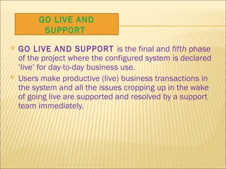  GO LIVE AND SUPPORT is the final and fifth phase
of the project where the configured system is declared
‘live’ for day-to-day business use.
 Users make productive (live) business transactions in
the system and all the issues cropping up in the wake
of going live are supported and resolved by a support
team immediately.
GO LIVE AND
SUPPORT
 