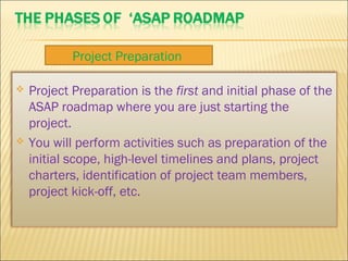 Project Preparation is the first and initial phase of the
ASAP roadmap where you are just starting the
project.
 You will perform activities such as preparation of the
initial scope, high-level timelines and plans, project
charters, identification of project team members,
project kick-off, etc.
Project Preparation
 
