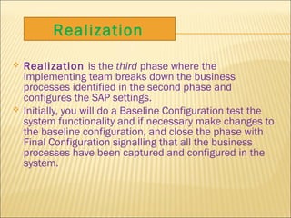  Realization is the third phase where the
implementing team breaks down the business
processes identified in the second phase and
configures the SAP settings.
 Initially, you will do a Baseline Configuration test the
system functionality and if necessary make changes to
the baseline configuration, and close the phase with
Final Configuration signalling that all the business
processes have been captured and configured in the
system.
Realization
 