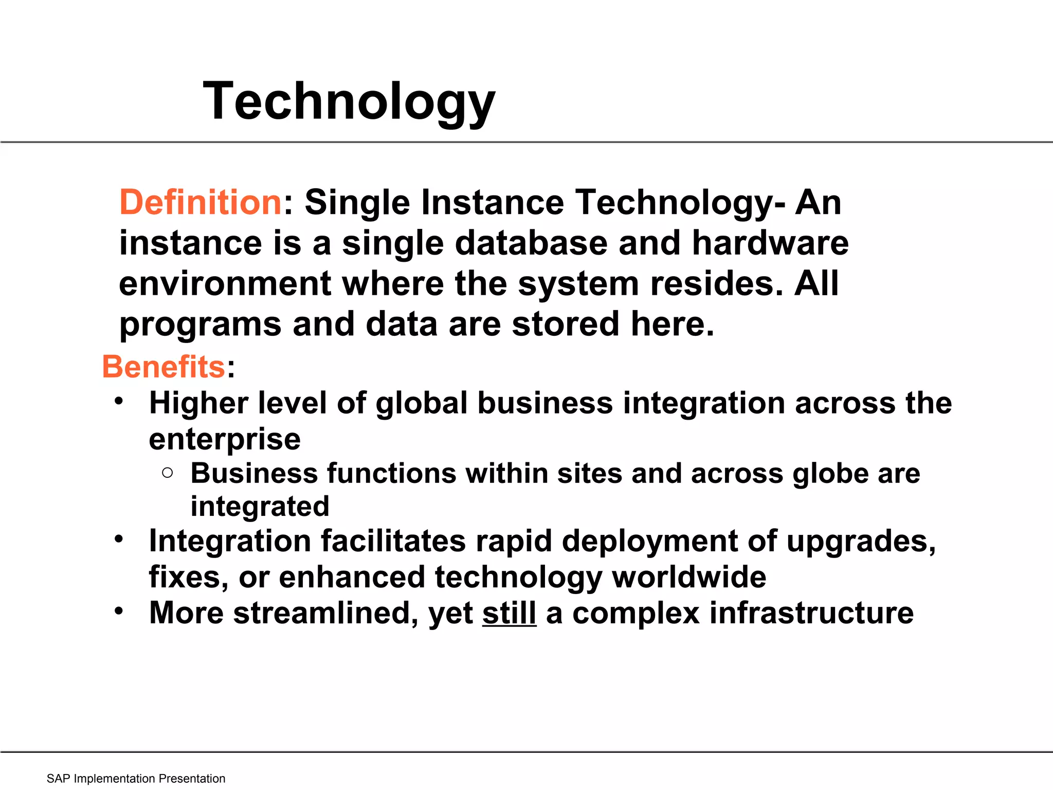Technology SAP Implementation Presentation Definition : Single Instance Technology- An instance is a single database and hardware environment where the system resides. All programs and data are stored here. Benefits : Higher level of global business integration across the enterprise Business functions within sites and across globe are integrated Integration facilitates rapid deployment of upgrades, fixes, or enhanced technology worldwide More streamlined, yet  still  a complex infrastructure 