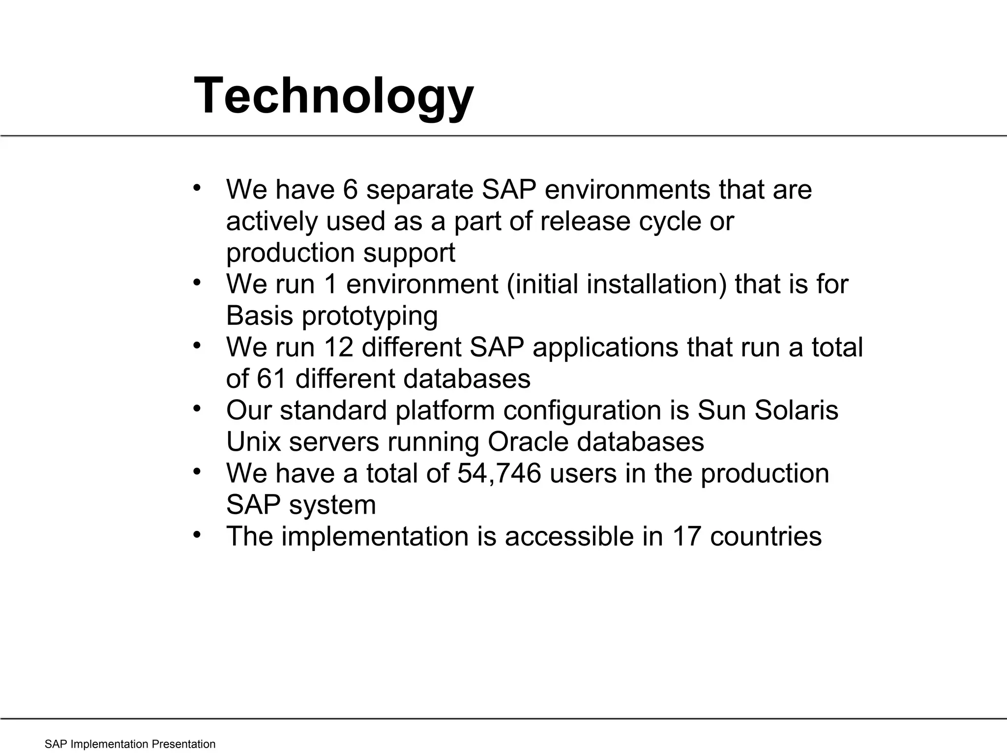 Technology SAP Implementation Presentation We have 6 separate SAP environments that are actively used as a part of release cycle or production support We run 1 environment (initial installation) that is for Basis prototyping We run 12 different SAP applications that run a total of 61 different databases Our standard platform configuration is Sun Solaris Unix servers running Oracle databases We have a total of 54,746 users in the production SAP system The implementation is accessible in 17 countries 