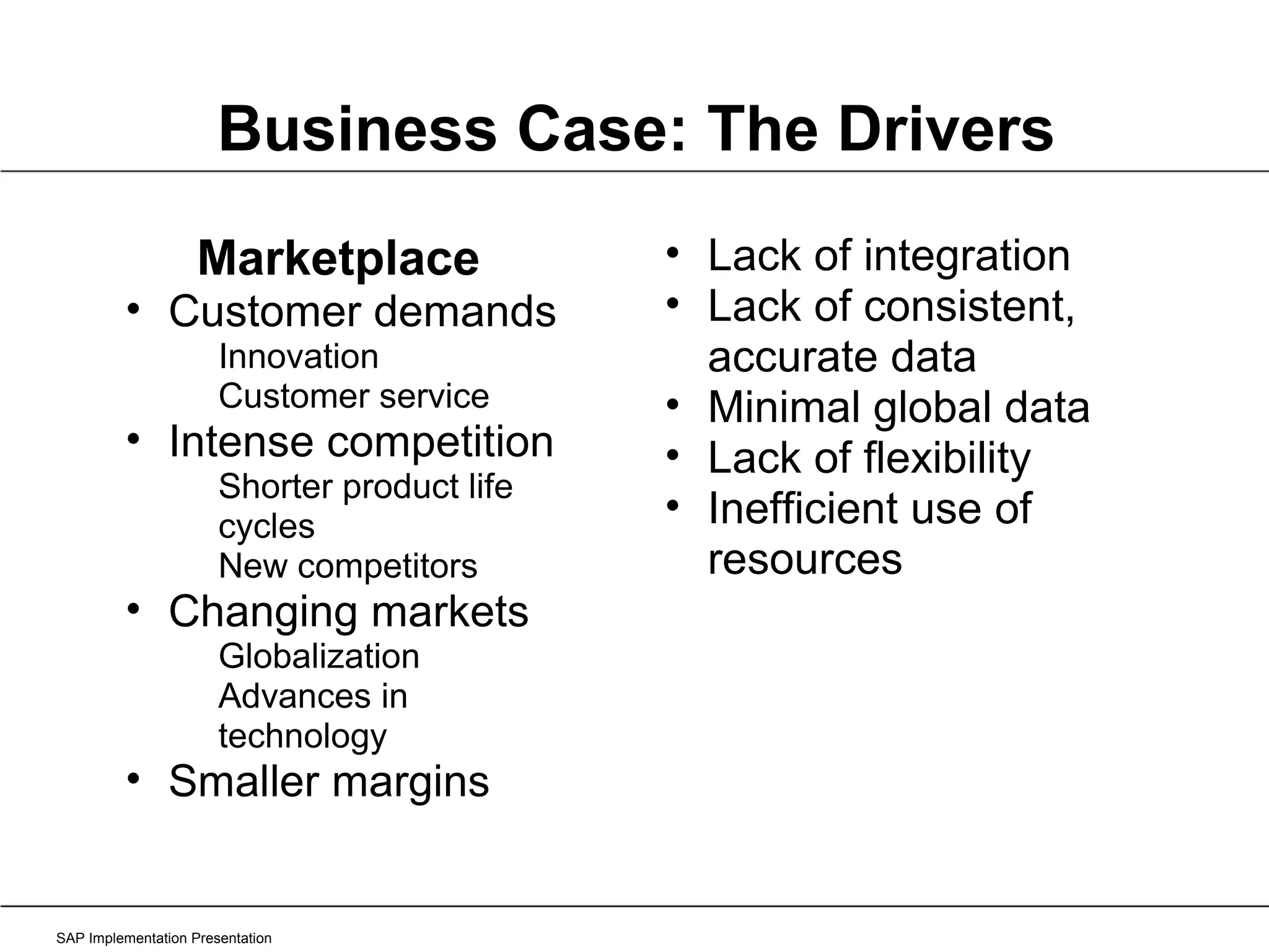 SAP Implementation Presentation Business Case: The Drivers Marketplace Customer demands Innovation Customer service Intense competition Shorter product life cycles New competitors Changing markets Globalization Advances in technology Smaller margins Lack of integration Lack of consistent, accurate data Minimal global data Lack of flexibility Inefficient use of resources 