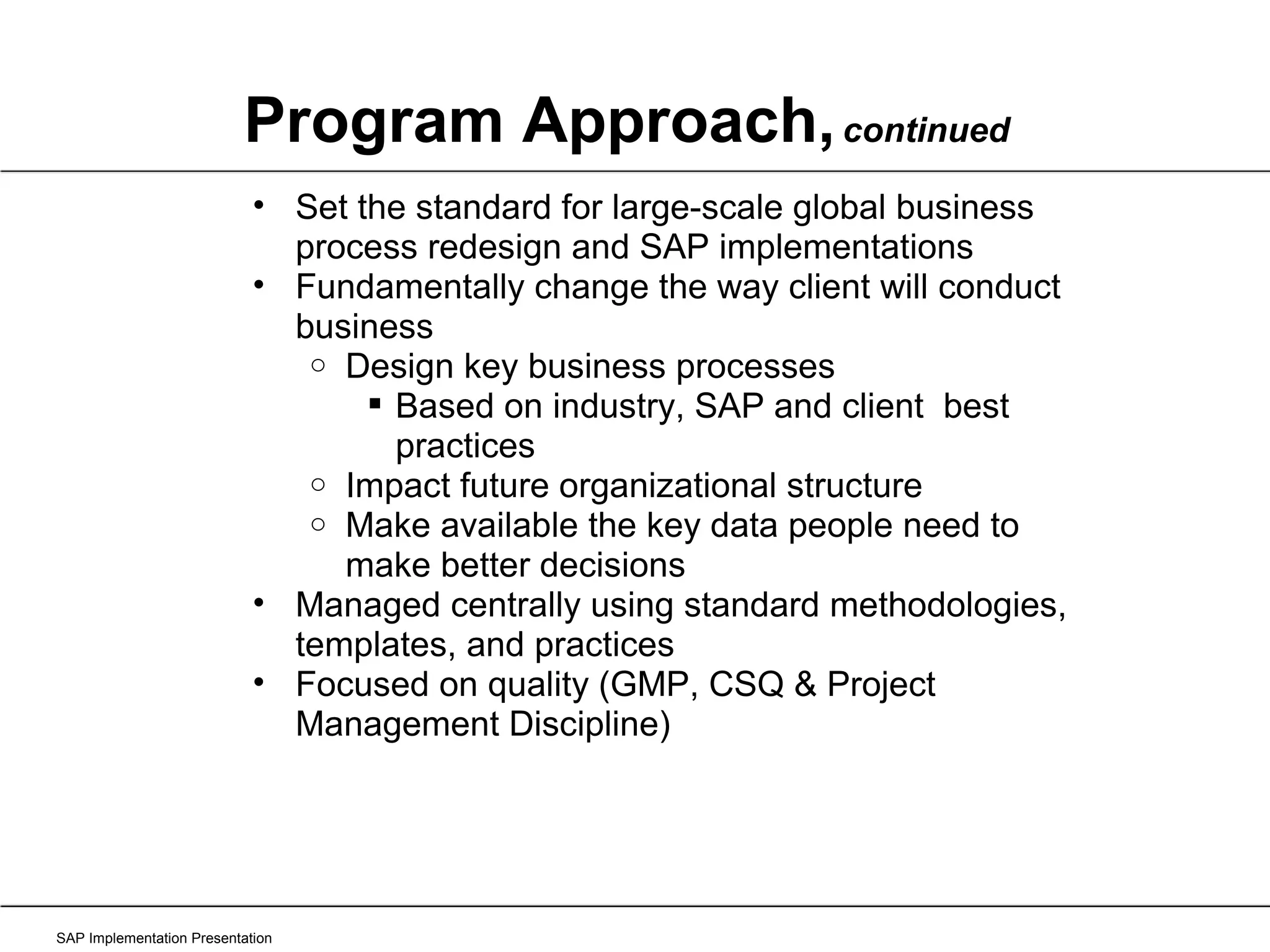 Program Approach,   continued SAP Implementation Presentation Set the standard for large-scale global business process redesign and SAP implementations Fundamentally change the way client will conduct business Design key business processes Based on industry, SAP and client  best practices Impact future organizational structure Make available the key data people need to make better decisions Managed centrally using standard methodologies, templates, and practices Focused on quality (GMP, CSQ & Project Management Discipline) 