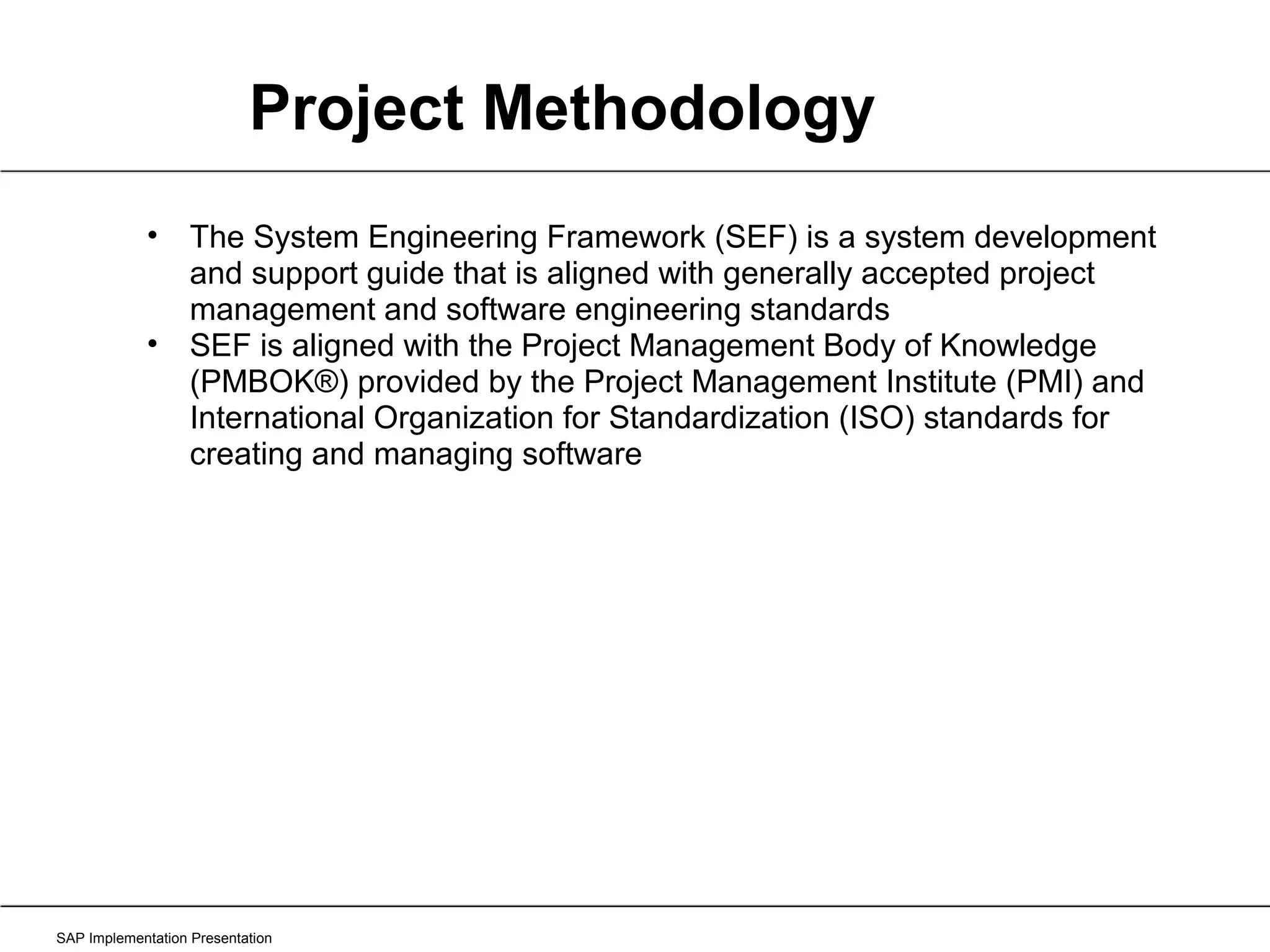 SAP Implementation Presentation The System Engineering Framework (SEF) is a system development and support guide that is aligned with generally accepted project management and software engineering standards SEF is aligned with the Project Management Body of Knowledge (PMBOK®) provided by the Project Management Institute (PMI) and International Organization for Standardization (ISO) standards for creating and managing software Project Methodology 