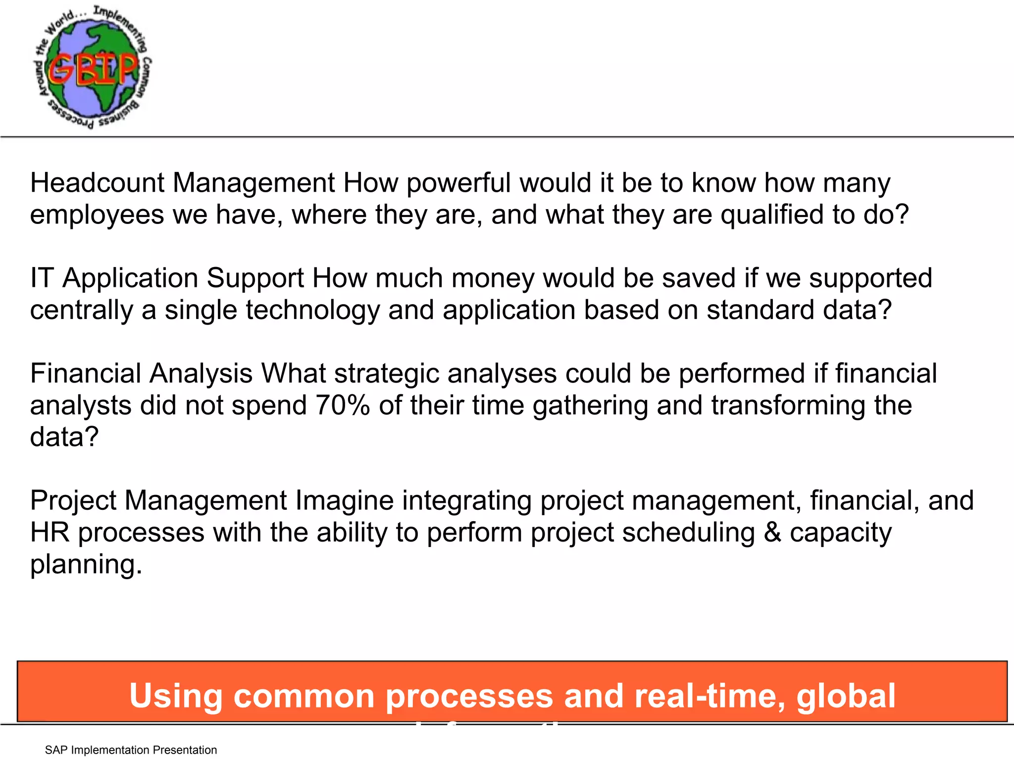 SAP Implementation Presentation Headcount Management How powerful would it be to know how many employees we have, where they are, and what they are qualified to do?  IT Application Support How much money would be saved if we supported centrally a single technology and application based on standard data? Financial Analysis What strategic analyses could be performed if financial analysts did not spend 70% of their time gathering and transforming the data? Project Management Imagine integrating project management, financial, and HR processes with the ability to perform project scheduling & capacity planning. Using common processes and real-time, global information. 