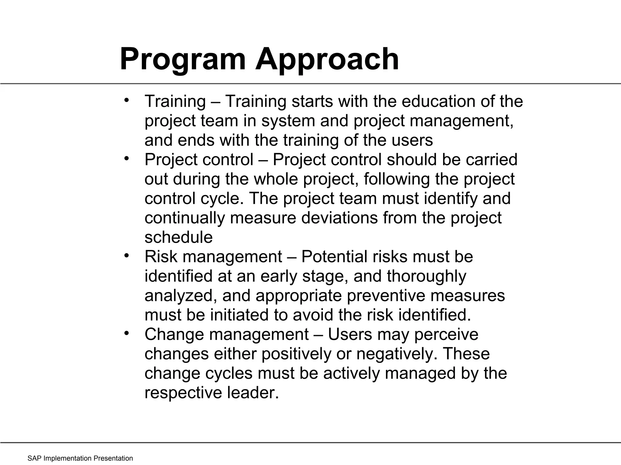 Program Approach SAP Implementation Presentation Training – Training starts with the education of the project team in system and project management, and ends with the training of the users Project control – Project control should be carried out during the whole project, following the project control cycle. The project team must identify and continually measure deviations from the project schedule Risk management – Potential risks must be identified at an early stage, and thoroughly analyzed, and appropriate preventive measures must be initiated to avoid the risk identified. Change management – Users may perceive changes either positively or negatively. These change cycles must be actively managed by the respective leader. 