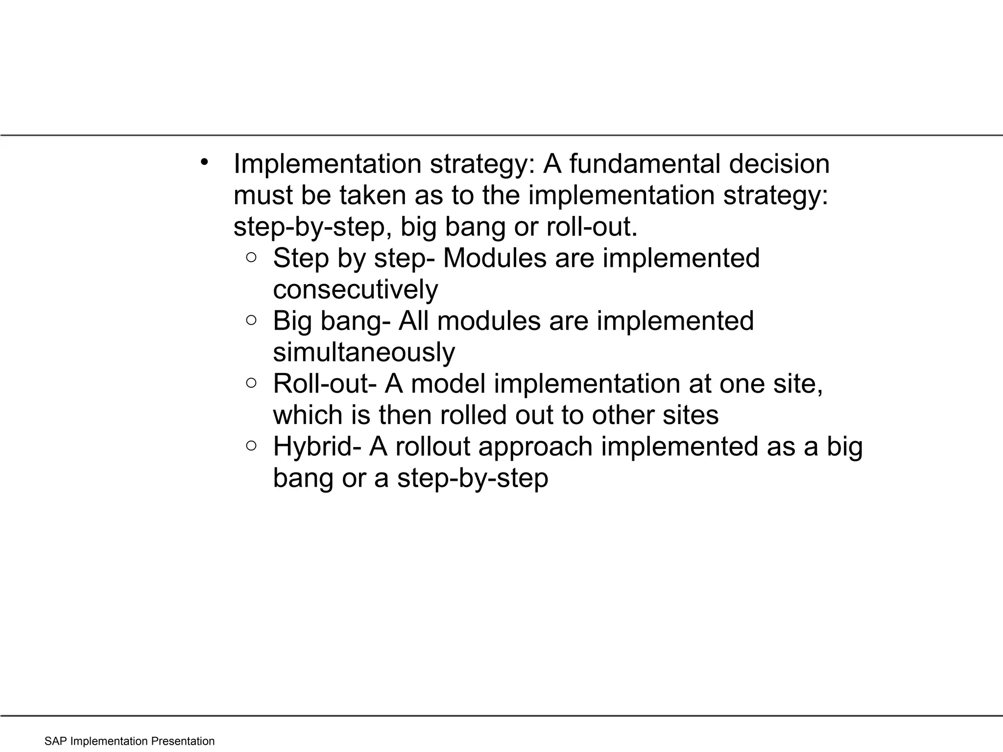 SAP Implementation Presentation Implementation strategy: A fundamental decision must be taken as to the implementation strategy: step-by-step, big bang or roll-out. Step by step- Modules are implemented consecutively Big bang- All modules are implemented simultaneously Roll-out- A model implementation at one site, which is then rolled out to other sites Hybrid- A rollout approach implemented as a big bang or a step-by-step 