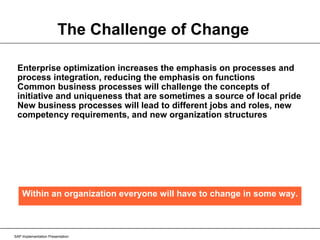 The Challenge of Change Enterprise optimization increases the emphasis on processes and process integration, reducing the emphasis on functions Common business processes will challenge the concepts of initiative and uniqueness that are sometimes a source of local pride New business processes will lead to different jobs and roles, new competency requirements, and new organization structures SAP Implementation Presentation Within an organization everyone will have to change in some way. 
