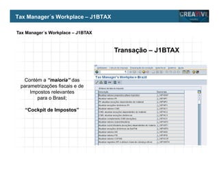 My Name
My Company
Tax Manager´s Workplace – J1BTAX
Transação – J1BTAX
Contém a “maioria” das
parametrizações fiscais e de
Impostos relevantes
para o Brasil;
“Cockpit de Impostos”
Tax Manager´s Workplace – J1BTAX
 