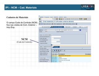 My Name
My Company
IPI – NCM – Cad. Materiais
NCM
(Code de Controle)
Cadastro de Materiais
O campo Code de Controle (NCM)
fica nas visões de Com. Exterior –
Imp./Exp.
 