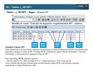My Name
My Company
Atualizar Valores IPI
Todo material deve ser classificado segundo a Nomenclatura Comum do Mercosul (NCM). Esta classificação
determina a alíquota e a base do IPI. O código NCM é indicado no registro Mestre de Material. Com esta
informação, o sistema procura a alíquota e a base do IPI.
Para cada código NCM, indicar o seguinte:
- Taxa de imposto (%) / Base do Imposto (%) / Código Outra base / Texto Legal de IPI
Caso o sistema não encontre entradas para um determinado código NCM, será utilizada a alíquota
determinada na Tabela Default pra o IPI;
IPI – Tabela J_1BTXIP1
BIP0
IPVA
BIP1
IPBS
BIPP
IPIP
BIP2
IPOB
BLIP
IPLW
Tabela – J_1BTXIP1 – Regra – (Acesso 97)
 